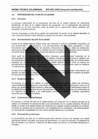 NORMA T~CNICACOLOMBIANA                     NTC-ISO 10005 (Segunda actualizacl6n)

4.4     PREPARACI~NDEL PLkN DE LA CALIDAD



La persona responsable de la preparacibn del plan de la calidad deberla ser claramente
identificada. El plan de la calidad deberia ser preparado con la participaci6n del personal
involucrado en el caso especifico, tanto de dentro de la organizacibn como, conforme sea
apropiado, de partes externas.

Cuando se prepare un plan de la calidad, las actividades de gesti6n de la calidad aplicables al
caso especifico deberian estar definidas y, donde sea necesario, documentadas.

4.4.2   Docurnentaci6n del plan de la calidad

El plan de la calidad deberia indicar cbmo van a lleva                           ades requeridas, ya
sea diredamente      -A                                                           apropiados u otros
                                                                             , listas de verificacibn,
                                                                             viacion de los sistemas


                                           nerica necesaria pued




                                                                               to o documentos, por
                                                                               los planes de gestien




                          la calidad, la or                                    definir las funciones,
                          aciones respectivds iai q                           anizacidn como con el
                          glarnentarias u otras paric                          administran el plan de
                          rarse de que las persona'                           cla son conscientes de
                                                                               controles especificas
requeridor, por el



El contenido y formato del plan de la calidad deberia ser coherente con el alcance del plan de la
calidad, tos elementos de entrada del plan y las necesidades de los usuarios pmvistos. El nivel de
detalle en el plan de la calidad deberla ser coherente con cualquier requisito acordado wn el cliente,
el rnhtodo de operacidn de la organizacibn y la mrnplejidad de las actividades a ser desempefíadas.
L necesidad de compatibilidad con otros planes tarnbien deberla ser considerada.
 a

4.4.5   Presentación y estructura

La presentacfbn del plan de la calidad puede tener diversas formas, por ejemplo una simple
descripcibn textual, una tabla, una matriz de documentos, un mapa de procesas, un diagrama de
flujo de trabajo o un manual. Cualquiera de ellas puede presentarse en fomatos electrbnicos o
en papel.
 