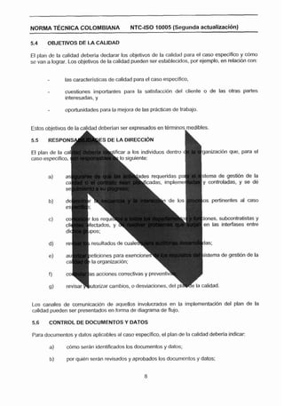 NORMA T~CNICACOLOMBIANA                    NTC-ISO 10005 (Segunda actualizacl6n)



El plan de la calidad deberia declarar los objetivos de la calidad para el caso especifico y cOmo
se van a lograr. Los objetivos de la calidad pueden ser establecidos, por ejemplo, en relaci6n con:

              las caracterlsticas de calidad para el caso especifico,

       -       cuestiones importantes para la satisfacción del cliente o de las otras partes
               interesadas. y

               oportunidades para la mejora de las prácticas de trabajo.


Estos objetivos de la calidad deberian ser expresados en terminos rnedibles.
                      A




                                                                  C
5.5    RESPONSi

El plan de la                                                              ganizacihn que, para el
caso especifico,


                                            h a d e s requeridas pa        sterna de gestibn de la
                                                                           y controladas, y se dé


                                                                           os pertinentes al caso


                                                                           iones, subcontratictac y
                                                                           en las interíases entre


                          resultados de cua

                                                                           istema de gestibn de la




Los canales de comunicacibn de aquellos involucradoc en la implementacidn del plan de la
calidad pueden ser presentados en forma de diagrama de flujo.

5.6    CONTROL DE DOCUMENTOS Y DATOS

Para documentos y datos aplicables al caso especlfico, el plan de la calidad deberla indicar:

       a)      cómo serhn identificados los documentos y datos;

       b)      por quibn serdn revisados y aprobados los documentos y datos:
 
