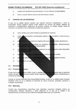 NORMA T~CNICACOLOMBIANA                     NTC-ISO 10005 (Segunda actualizacibn)

       c)     a quien se le distribuirhn los documentos, o se le notificar& su disponibilidad;

       d)     d m o se puede obtener acceso a los documentos y datos.


5.7    CONTROL DE LOS REGISTROS

El plan de la calidad debería declarar qué registros deberlan establecerse y cbmo se
rnantendrh. Dichos registros podrlan incluir registros de revisi6n del diseno, registros de
inspección y ensayolprueba, mediciones de proceso, 6rdenes de trabajo, dibujos, actas de
reuniones. Los asuntos a ser considerados incluyen los siguientes:


       a)     &no, ddnde y por cuanto tiempo se guardarán los registros;

       b)     cuálea h ~ n requisitos contractuales. legales y r i
                            s                                                 rios, y cdrno se van a
              sa

                               L a r d a r á n los registros (tal como f   medios electrSnicos);

                                        rnplirfin los requisitos dt        ilidad, almacenamiento,
                                     onfidencialidad;

                                                                            istros están disponibles




5.8    RECURS



El plan de la cal        erla definir el tipo y cantidb~u
exitosa del plan.                                                            anos, infraestructura y
ambiente de traba?

Cuando un recurso part'icular tiene disponibilidad limitada, el plan de la calidad puede necesitar
identificar cbmo se va a satisfacer la demanda de varios productos, proyectas, procesos a
contratos concurrentes.

58.2 Materiales

Cuando hay caracterlsticas especificas para materiales requeridos (materias primas ylo
componentes), deberhn declararse o haces referencia en el plan de la calidad a las
especificaciones o normas con las cuales los materiales tienen que ser conformes.
 