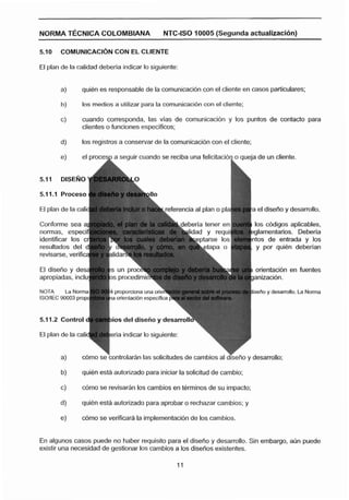 NORMA T E C N I ~ ACOLOMBIANA                    NTC-150 10005 (Segunda actualiraciñn)

5.10    COMCINICACI~N
                    CON EL CLIENTE

El plan de la calidad debería indicar lo siguiente:


        a)      quibn es responsable de la comunicacidn con el cliente en casos particulares;

        h)       los medios a utilizar para la comunicaci6n con el cliente;

        c)      cuando corresponda, las vlas de oornunicación y los puntos de contacto para
                clientes o funciones ecpeclficos;

        d)      los registros a conservar de la comunicaci6n con el cliente;

        e)      el pmcesp a segu ir cuando se reciba una felicitacibn o aueia de un cliente.


5.31    DISEÑO

5.1 1.1 Proceso

                                                        ferencia al plan o pla    el disefíe y desarrollo.

                                                                                  los cbdigos aplicables,
normas, espec                                                                     glarnentarios. Deberla
                                                                                 ntos de entrada y los
resultados del                                                                     y por quien deberían


El diseño y des;                                                                  orientacibn en fuentes
apropiadas, inclu

NOTA      La Norma          proporciona una oriti                                isaña y desarrollo. La Norma
ISOIIEC 90003 prop           orlentacfbn especifica 1


5.1 1.2 Control c          10s del diseño y desarro

El plan de la calic        eria indicar lo siguiente:


        a)      c6mo se bntrolar~n solicitudes de cambios al diseno y desarrollo;
                                 las

        bj      quien está autorizado para iniciar la solicitud de cambio;

        c)      cbmo se revisarhn los cambios en terminos de su impacto;

        d)      quien esta autorizada para aprobar a rechazar cambios; y

        e)      o6mo se verificara la implementacidn de los cambios.


En algunos casos puede no haber requisito para el diseño y desarrollo. Sin embargo, aún puede
existir una necesidad de gestionar los cambios a los disefios existentes.
 