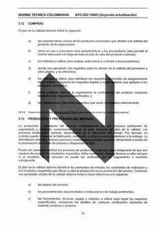 NORMA TGCNICA COLOMBIANA                     NTC-ISO 10005 (Segunda actualizaci6n)

5.12   COMPRAS

El plan de la calidad deberla definir lo siguiente:


       a)       las caracterlsticas criticas de los productos comprados que afecten a [a calidad del
                producto de la organizacflin;

       b)       cbmo se van a comunicar esas caracterlsticas a los proveedores, para permitir el
                control adecuado a lo largo de todo el ciclo de vida del producto o servicio;

       c)       los m4todos a utilizar para evaluar, seleccionar y controlar a les proveedores;

       d)       donde sea apropiado, los requisitos para los planes de la calidad del proveedor y


                                                                           entes de aseguramiento
                                                                           tarios que apliquen a los


                                                                            del producto comprado


                                                                           dos externamente.


NOTA   VEiase el si




                                                                                sos pertinentes de
                                                                                 de la calidad. Los



                         S   de proceso e diagram


                                                                           llevarse a cabo siempre
                             procese no puede ser v                        eguirniento o medicibn


El plan de la calidad deberla identificar los elementos de entrada, las actividades de realizacidn y
los resultados requeridos para llevar a cabo la praduccidn y10 la prestacidn del servicio. Conforme
sea apropiado, el plan de la calidad deberla incluir o hacer referencia a lo siguiente:


       a)       las etapas del proceso;

       b)       los procedimientos documentados e instnrcciones de trabajo pertinentes;

       e)       las herramientas, t6cnicas, equipo y mbtodos a utilizar para lograr los requisitos
                especificados, incluyendo los detalles de cualquier certificaci6n necesaria de
                material, producto o proceso;
 