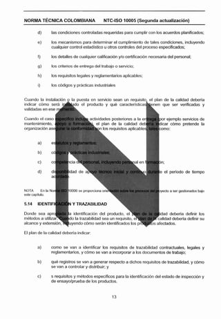 NORMA TECNICA COLOMBIANA                           NTC-ISO 10005 (Segunda actualización)

         d)         las condiciones controladas requeridas para cumplir con los acuerdos planificados:

         e)         los mecanismos para determinar el cumplimiento de tales condiciones, incluyendo
                    cualquier control estadistico u otros controles del proceso especificados;

         fj         los detalles de cualquier calificacidn y10 certificacibn necesaria del personal;

         g)         los criterios de entrega del trabajo o sewicio;

         h)         los requisitos legales y reglamentarios aplicables:

         i)         los ddigos y prácticas industriales


Cuando la lnstalaclón o la ~ u e s t a servicio sean un reauisito. el olan de la calidad deberla
                                      en
indicar cbmo se
validadas en ese

Cuando el caso                                                                    or ejemplo sewicios de
                                                  plan de la calidad d            icar c6mo pretende la
                                                  los requisitos aplicable




                                                                                 e el perlodo de tiempo



NOTA          En la Nor       0006 se proporciona orir                            yecto a ser gectlonados bajo
este capitulo.

5.14     IDEMTIFI              Y TRAZABILIDAD

                                                                                   ad debeñla definir los
metodos a utiliza


El plan de la calidad deberla indicar:


         a)         como se van a identificar los requisitos de trazabilidad contractuales, legales y
                    reglamentarios,y cbmo se van a incorporar a los documentos de trabajo;

         b)         que registros se van a generar respecto a dichos requisitos de trazabilidad, y d m o
                    se van a controlar y distribuir; y

         c)         s requisitos y mBtodos específicos para la identificación del estado de insperxibn y
                    de ensayolprueba de los productos.
 