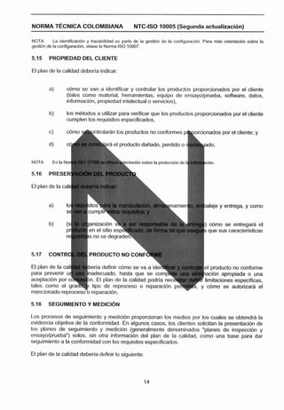 . . -.
                                                                    .   .-



NORMA TECNICA COLOMBIANA                            NTC-ISO 10005 (Segunda actualización)

NOTA        La identlficaclbn y trazabllldad es parte de la gestlbn de la conligurac[bn. Para mAs orlentaclbn sobre la
gesitidn de la configuracibn. d a s e la Noma ISO 10007.

5.1 5   PROPIEDAD DEL CLIENTE

El plan de la calidad deberla indicar:


        a)       d m o se van a Identificar y controlar los productos proporcionadas por el cliente
                 (tales corno material, herramientas, equipo de ensayolprueba, sohare, dates,
                 infomaci61-1,propiedad intelectual o servicios),

         b)      los m8todos a utilizar para verificar que los productos proporcionados por el cliente
                 cumplen los requisitos especificados,

                           h n t r o l a d n los ~roductos conformes ohporcionados por el cliente; y
                                                         no

                                                                                        ado.

NOTA      En la Nori

5.i6    PRESER'

El plan de la calic


        a)       lo!                                                                    ~alaje entrega, y como
                                                                                             y


                                                                                        ) cdmo se entregar$ el
                                                                                        ? que sus caracterlsticas



5.17    CONTR

El plan de la cal¡
para prevenir
acepltacibn poi
                  4                                                                            lucto no informe
                                                                                                aprc)pia O una
                                                                                        limitaciones especificas,
tales como el                                                                     5,   y cc6mo se autorizara el
mencionado reproceso "o reparacién.

5.18    SEGUIMIENTO Y MEDICI~U

t o s procesos de seguimiento y medición proporcionan los medios por los cuales se obtendrh la
evidencia objetiva de la conformidad. En algunos casos, los clientes solicitan la presentacibn de
los planes de seguimiento y medicidn (generalmente denominados "planes de inspeccibn y
ensayolprueba") solos, sin otra información del plan de la calidad, como una base para dar
seguimiento a la conformidad con los requisitos especificados.

El plan de la calidad deberla definir lo siguiente:
 