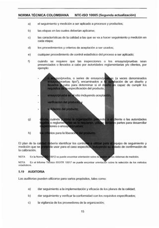 NORMA T~CNICACOLOMBIANA                       NTC-ISO 10005 (Segunda actualflaclón)

         a)       el seguimiento y rnedicibn a ser aplicado a procesos y productos;

         b)       las etapas en las cuales deberian aplicarse;

         c)       las caracteristicas de la calidad a las que se va a hacer seguimiento y medicibn en
                  cada etapa;

         d)       Ins procedimientos y criterbs de aceptacibn a ser usados;

         e)       cualquier procedimiento de control estadlstico del proceso a ser aplicado;

         fl       cuande se requiere que las inspecciones o los ensayoslpniebas sean
                  presenciados o llevados a cabo por autoridades reglamentarias y10 clientes, por
                  ejemplo:


                                                                               (a veces denominados
                                                                              bacibn de un diseno y
                                                                              S capaz de cumplir los
                                          specificación del producto,

                                                 ie incluyendo acept




                                                                               iente o las autoridades
                                                                               partes para desarrollar
                           rones o ens




                                                                                 po de seguirnlento y
                                                                                 o de confirrnacibn de
la calibracibn.
NOTA       En la No                                                           sistemas de rnedlclbn.

                                                                              la selecclbn de los metodos
estadlstlcos.




Las auditorias pueden utilizarse para varios prop6sitos, tales como:


         a)       dar seguimiento a la implementacibn y eficacia de los planes de la calidad;

         b)       dar seguimiento y verificar la conformidad con los requisitos especificados;

         c)       la vigilancia de los proveedores de la organizacibn;
 