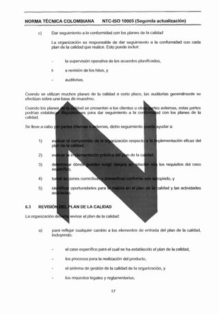 NORMA T~CNIC;ACOLOMBIANA                      NTC-?SO70005 (Segunda actualizacl6n)

       C)     Dar seguimiento a la conformidad con los planes de la calidad

              La organizacidn es responsable de dar seguimiento a la conformidad con cada
              plan de la calidad que realice. Esto puede incluir:


                     la supewisidn operativa de los acuerdos planificados,
              I-     a revisi6n de los hitos, y

                     auditorias.


Cuando se utilizan muchos planes de la calidad a corto plazo, las auditorias generalmente se



                                                                          d con los planes de la


Se lleve 9 cabo                               as, dicho seguimiento


                                                                          plementacibn eficaz del




                                                                           los requisitos del caso


                       knes c o m ~ i i v a

                        opodunidades par                                  alidad y las actividades



                        LAN DE LA CALIDAD

                       revisar el plan de la calidad:


       a)     para reflejar cualquier cambio a los elementos de entrada del plan de la calidad,
              inciuyendo:


              -      el caso especlflco para el cual se ha establecido el plan de la calidad,

                     los procesos para la realizacibn del producto,

              -      el sistema de gestidn de la calidad de la arganizacibn, y

                     los requisitos legales y reglamentarios,
 