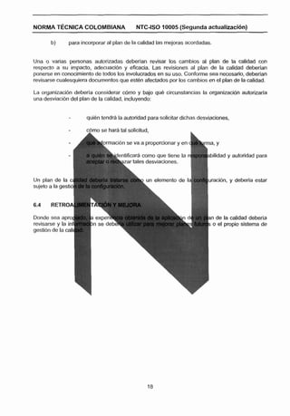 NORMA T ~ C N I C A
                  CQLQMBIANA               NTC-ISO 10005 (Segunda actuallraci6n)

       b)      para incorporar al plan de la calidad las mejoras acordadas.


Una o varias personas autorizadas deberlan revisar los cambios al plan d e la calidad con
respecto a su impacto, adecuacibn y eficacia. Las revisiones al plan de la calidad deberlan
ponerse en conocimiento de todos los involucrados en su use. Conforme sea necesano, deberían
revisarse cualesquiera documentos que esten afectados por los cambios en el plan de la calidad.

La organizacibn deberla considerar c6mo y bajo que circunstancias la organizacibn autorizarla
una desviacibn del plan de la calidad, incluyendo:


                      quien tendt4 la autoridad para solicitar dichas desviaciones,

                      c$mo se harA tal solicitud,                 L


                           komacibn se va a proporcionar y en          vma, Y
                                                                  I
                                  lentificarh como que tiene la rq        bilidad y autoridad para
                                    azar tales desviaciones.


                                           b un elemento de la            iracidn, y deberia estar



6.4    RETROA

Donde sea aprol                                                           In de la calidad deberla
revisarse y la ¡ni                                                        ; e el propio sistema de
gestián de la cal¡
 