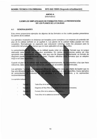 NO'RMA~fCNICA COLOMBIANA                    NTC-IS0 10005 (Segunda actuallzaci6n)

                                             ANEXO A
                                           (Informativo)

           EJEMPLOS SIMPLIFICADOS DE FORMATOS PARA LA PRESENTACI~N
                          DE LOS PLANES DE LA CALIDAD


A.1     GENERALIDADES

Este anexo proporciona ejemplos de algunos de los formatos en los cuales pueden presentarse
los planes de la calidad.

Los ejemplos mostrados no deberian ser tomados como completos con respecto al contenido del
plan de la calidad definido en el capitulo 5. Los planes de la calidad reales pueden ser rnhs




                                                                               os que se adapten
                                                                          1



                                                         nlcarnente, los documentos a los que hace




Los ejemplos Incluye




                            Formato (Plan de la calidac, ,
                                                         ,.   ...
 