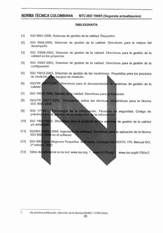NORMA TÉCNICA COLOMBIANA                    N JC-ISO 10005 (Segunda actualizacidn)



                  Sistemas de gestibn de la calidad. Requisitos
     ISO 90Q1:2000,

     ISO 9004:2000,Sistemas de gesti6n de la calidad. Directrices para E mejora del
                                                                       a
     desempeno

     ISO 10006:2003,Sistemas de gestión de la calidad. Directrices para la gesti6n de la
      calidad en Ios proyectos

     ISO 10007:2003,Sistemas de gestidn de la calidad. Directrices para E gesti6n de la
                                                                        a
     configuracidn

                                                                                   isitos para los procesos

                                                                                    emas de gestibn de la
                                                                    !         1
                                         alidad. Directrices para ;a fomjacidn

                                                                                   lsticas para la Norma
                                                                          ,   8




                                                                                   seguridad, C6digo de

                                                                                  de gestidn de la calidad


                                                                                  la aplicaclbn de la Norma
                       en el software

                      Negocios PequeAc                                            S O n C 176. Manual ISO,


                                                                                   www.iso.orgltcl761sc2




'1   De pdicima publlcacidn. (Revisibn de la Noma ISOIIEC 7 7799:2000).
                                                 28
 