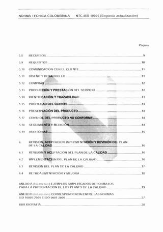 NORMA TECNICA COLOMBIANA                                                 NTC-ISO 10005 (Segunda iict~ializriciOn)




5.          RECURSOS ....................................................................................................................                        9

5 . 9 R E Q U I S I T O S ................................................................................................................                       IU

5.10        COMUNICACION CON EL CLIENTE ........................................................................... 1 1

5.1 1       DISENO Y DESARROLLO ...........................................................................................                                      11

5.1 2       COMPRAS                          .......................... .............. ...........................,,,.,.~..............................
                                                                                                                                                    12

5.1 3       P R O D U C C I ~ N PRESTACION DEL SERVICIO .......................................................
                              Y                                                                               12

5 4                                                                ...,,....,.....
                       Y TRAfABRlDAD ...............................
            IDENTIFICACI~N                                                                                                            .........................1 3
5-15        PROPlEDP                         CUENTl                       ..,...........................--.............~~
                                                                                                             ............................... 14
5.16        PRESERVACION DEL PRODUCTC    .............................,.,,............................... 14
                                                                                         ,

5.17        CONTROL DEL PRODUC1 NOC:ONFORME...........
                               '0                          .............,.... ............................. 34

538         SEGUJMIENTOY                    MEDICIC                                                                                ............................ 14



íi.         REVISION. ACEPTACION. lMPl EMENTACI~N REVFSI~N
                                                Y        DEL PLAN
            CIE 1 A CALIDAD ..........................................                                                             ............................ 16

6.1                Y
            REVISIÓN ACEPTACI~NDEL PLAN DE LA CAL.,.                                                            .-   .........................................   16

ri 1        IMPLEMEb                      >N DEL PLAN DE LA CALIDAD .............,.,......................................
                                                                                                                        16

6.3         REVlSlON DEL P L A N DE LA CALIDAD .....................................................................                                             17

6.4         RETROALIMFNTACION Y MEJORA ..........................................................................                                                18


                              EJEMPLOS SIMPLIFICADOS DE FORMA 1 OS
ANLXO A (Ir i(oii i i . itiw-~)
PARA LA P R E S E N T A C I ~ N LOS PLANES DE LA CALIDAD ..........................................
                                  DL                                                                                                                             19

                          CORRESPONDENCIA ENTRE LAS NORMAS
ANEXO B (l~ifrirrri;iIivr~)
ISO 10(105:2005 E ISO 9001 :2000...........................................................................................                                      27

BlBI IOGRAFIA...............               .......................................................................................................
                                           .                                                                                                                     28
 