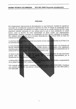 NORMA TECNICA COLOMBIANA                  NTC-ISO 10005 (Segunda actualización)




ISO (Organización Internacional de NormalkacWn) es una federacibn mundial de organismos
nacionales de narmalizaci6n (organismos miembros de ISO). El trabajo de preparación de las
normas internacionales normalmente se realiza a travks d e tos cornitbs Ecnicos de ISO. Cada
organismo miembro interesado en una materia para la cual se haya establecido un comitb
técnico, tiene el derecho de estar representado en dicho comit4. Las organizaciones
internacionales, publicas y privadas, en coordinacidn con ISO,         participan en el trabajo,
ISO colabora e s t r e c d n t e con la Cornisibn Electmt4cnica             (CEI) en todas las
materias de norma           Lctrotecnica.

Las Normas                         ctan de acuerdo con las regl         lecidas e n la Parte 2 de
las Directivas IS

La tarea principa                                                       nales. Los Proyectos de
Normas Interna                                                          ados a los organismos
miembros para v                                                         ere la aprobacibn por al
menos el 75 % d                                   recho a voto. $#

Se llama la aten
                                  =-
                                   -L                                     s de este documento
puedan estar S                                                            sponsabilidad por la


La Norma ISO 1                                                           estidn y aseguramiento
de la calidad, Su
Esta segunda e                                                              5:1995). Constituye
una revision te                                                              ISO 9001:2000 e
ISO 9004:2000. )
 