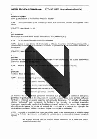 NORMA TECNICA COLOMBIANA                            NTC-ISO 10005 (Segunda actualizaci6n)

3.1
evidencla objetlva
datos que respaldan la existencia a veracidad de algo,
NOTA        La evidencla objetiva puede obtenerse por medlo de la obssrvacibn, medlclbn, ensayolpnieba u otros
medlos.




32
procedimiento
forma especificada de llevar a cabo una actividad o un proceso (3.3)

NOTA .1                      pueden estar o no documentados.
            Los pmc~dlrnlentos


"promdimienlo docurnent-
procedimlerito".
                           A
NOTA 2 Cuando un proce lrnlento esta documentado, S
                          9 documento que mnfre




                                                       knadas o que intera            las cuales transforman


NOTA        Adaptada




resultado de un p

NOTA 1 Existen cu

                              r ejemplo, tmnsportc);
                              r ejemplo, programa de corrip

                                ejemplo. parte m e n l c a de un

                               cesados (por ejemplo, lubricante).

                               uctos contienen elementos que                         a diferentes categorlac

hardware o material procesado depende del elemento dominante. Por ejemplo, el producto
ofrecido "autorndvil" esta compuesto de hardware (por ejemplo, las ruedas), matetiales
procesados (por ejemplo, cornbustibte, liquido refrigerante), software (por ejemplo, los programas
infom8ticos de control del motor, el manual del conductor), y el servicio (por ejemplo, las
explicaciones relativas a su funcionamiento proporcionadas por el vendedor).

NOTA 2 Un sewicla es el resultado de al menos una actiGdad llevada a cabo necesariamente en la Inteñfaz entre el
proveedor y el cliente, y generalmente as lntanglble. La prestacibn de un serviclo puede implicar, por ejemplo, lo
dgulente:

                   una actividad realizada sobre un producto tanglble sumlnistmdo por al cliente (por eJemplo,
                   reparaclbn de un auiombvil);
 