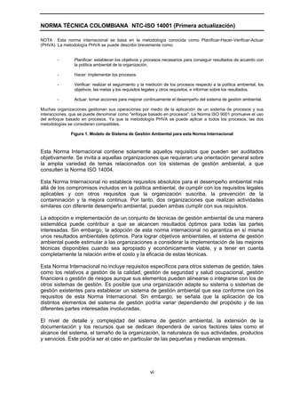 NORMA TÉCNICA COLOMBIANA NTC-ISO 14001 (Primera actualización)

NOTA Esta norma internacional se basa en la metodología conocida como Planificar-Hacer-Verificar-Actuar
(PHVA). La metodología PHVA se puede describir brevemente como:


        -       Planificar: establecer los objetivos y procesos necesarios para conseguir resultados de acuerdo con
                la política ambiental de la organización.

        -       Hacer: implementar los procesos.

        -       Verificar: realizar el seguimiento y la medición de los procesos respecto a la política ambiental, los
                objetivos, las metas y los requisitos legales y otros requisitos, e informar sobre los resultados.

        -       Actuar: tomar acciones para mejorar continuamente el desempeño del sistema de gestión ambiental.

Muchas organizaciones gestionan sus operaciones por medio de la aplicación de un sistema de procesos y sus
interacciones, que se puede denominar como "enfoque basado en procesos". La Norma ISO 9001 promueve el uso
del enfoque basado en procesos. Ya que la metodología PHVA se puede aplicar a todos los procesos, las dos
metodologías se consideran compatibles.

              Figura 1. Modelo de Sistema de Gestión Ambiental para esta Norma Internacional



Esta Norma Internacional contiene solamente aquellos requisitos que pueden ser auditados
objetivamente. Se invita a aquellas organizaciones que requieran una orientación general sobre
la amplia variedad de temas relacionados con los sistemas de gestión ambiental, a que
consulten la Norma ISO 14004.

Esta Norma Internacional no establece requisitos absolutos para el desempeño ambiental más
allá de los compromisos incluidos en la política ambiental, de cumplir con los requisitos legales
aplicables y con otros requisitos que la organización suscriba, la prevención de la
contaminación y la mejora continua. Por tanto, dos organizaciones que realizan actividades
similares con diferente desempeño ambiental, pueden ambas cumplir con sus requisitos.

La adopción e implementación de un conjunto de técnicas de gestión ambiental de una manera
sistemática puede contribuir a que se alcancen resultados óptimos para todas las partes
interesadas. Sin embargo, la adopción de esta norma internacional no garantiza en sí misma
unos resultados ambientales óptimos. Para lograr objetivos ambientales, el sistema de gestión
ambiental puede estimular a las organizaciones a considerar la implementación de las mejores
técnicas disponibles cuando sea apropiado y económicamente viable, y a tener en cuenta
completamente la relación entre el costo y la eficacia de estas técnicas.

Esta Norma Internacional no incluye requisitos específicos para otros sistemas de gestión, tales
como los relativos a gestión de la calidad, gestión de seguridad y salud ocupacional, gestión
financiera o gestión de riesgos aunque sus elementos pueden alinearse o integrarse con los de
otros sistemas de gestión. Es posible que una organización adapte su sistema o sistemas de
gestión existentes para establecer un sistema de gestión ambiental que sea conforme con los
requisitos de esta Norma Internacional. Sin embargo, se señala que la aplicación de los
distintos elementos del sistema de gestión podría variar dependiendo del propósito y de las
diferentes partes interesadas involucradas.

El nivel de detalle y complejidad del sistema de gestión ambiental, la extensión de la
documentación y los recursos que se dedican dependerá de varios factores tales como el
alcance del sistema, el tamaño de la organización, la naturaleza de sus actividades, productos
y servicios. Este podría ser el caso en particular de las pequeñas y medianas empresas.




                                                        vi
 