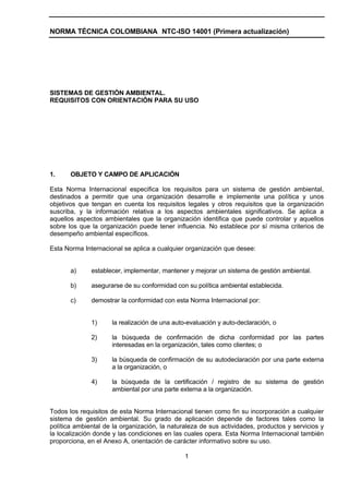 NORMA TÉCNICA COLOMBIANA NTC-ISO 14001 (Primera actualización)




SISTEMAS DE GESTIÓN AMBIENTAL.
REQUISITOS CON ORIENTACIÓN PARA SU USO




1.     OBJETO Y CAMPO DE APLICACIÓN

Esta Norma Internacional especifica los requisitos para un sistema de gestión ambiental,
destinados a permitir que una organización desarrolle e implemente una política y unos
objetivos que tengan en cuenta los requisitos legales y otros requisitos que la organización
suscriba, y la información relativa a los aspectos ambientales significativos. Se aplica a
aquellos aspectos ambientales que la organización identifica que puede controlar y aquellos
sobre los que la organización puede tener influencia. No establece por sí misma criterios de
desempeño ambiental específicos.

Esta Norma Internacional se aplica a cualquier organización que desee:


       a)     establecer, implementar, mantener y mejorar un sistema de gestión ambiental.

       b)     asegurarse de su conformidad con su política ambiental establecida.

       c)     demostrar la conformidad con esta Norma Internacional por:


              1)     la realización de una auto-evaluación y auto-declaración, o

              2)     la búsqueda de confirmación de dicha conformidad por las partes
                     interesadas en la organización, tales como clientes; o

              3)     la búsqueda de confirmación de su autodeclaración por una parte externa
                     a la organización, o

              4)     la búsqueda de la certificación / registro de su sistema de gestión
                     ambiental por una parte externa a la organización.


Todos los requisitos de esta Norma Internacional tienen como fin su incorporación a cualquier
sistema de gestión ambiental. Su grado de aplicación depende de factores tales como la
política ambiental de la organización, la naturaleza de sus actividades, productos y servicios y
la localización donde y las condiciones en las cuales opera. Esta Norma Internacional también
proporciona, en el Anexo A, orientación de carácter informativo sobre su uso.

                                               1
 
