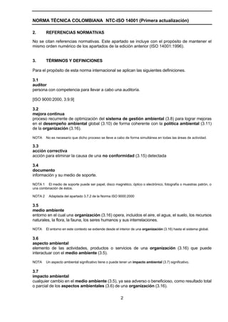 NORMA TÉCNICA COLOMBIANA NTC-ISO 14001 (Primera actualización)

2.       REFERENCIAS NORMATIVAS

No se citan referencias normativas. Este apartado se incluye con el propósito de mantener el
mismo orden numérico de los apartados de la edición anterior (ISO 14001:1996).


3.       TÉRMINOS Y DEFINICIONES

Para el propósito de esta norma internacional se aplican las siguientes definiciones.

3.1
auditor
persona con competencia para llevar a cabo una auditoría.

[ISO 9000:2000, 3.9.9]

3.2
mejora continua
proceso recurrente de optimización del sistema de gestión ambiental (3.8) para lograr mejoras
en el desempeño ambiental global (3.10) de forma coherente con la política ambiental (3.11)
de la organización (3.16).

NOTA     No es necesario que dicho proceso se lleve a cabo de forma simultánea en todas las áreas de actividad.

3.3
acción correctiva
acción para eliminar la causa de una no conformidad (3.15) detectada

3.4
documento
información y su medio de soporte.

NOTA 1 El medio de soporte puede ser papel, disco magnético, óptico o electrónico, fotografía o muestras patrón, o
una combinación de éstos.

NOTA 2    Adaptada del apartado 3.7.2 de la Norma ISO 9000:2000

3.5
medio ambiente
entorno en el cual una organización (3.16) opera, incluidos el aire, el agua, el suelo, los recursos
naturales, la flora, la fauna, los seres humanos y sus interrelaciones.

NOTA     El entorno en este contexto se extiende desde el interior de una organización (3.16) hasta el sistema global.

3.6
aspecto ambiental
elemento de las actividades, productos o servicios de una organización (3.16) que puede
interactuar con el medio ambiente (3.5).

NOTA     Un aspecto ambiental significativo tiene o puede tener un impacto ambiental (3.7) significativo.

3.7
impacto ambiental
cualquier cambio en el medio ambiente (3.5), ya sea adverso o beneficioso, como resultado total
o parcial de los aspectos ambientales (3.6) de una organización (3.16).

                                                           2
 