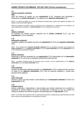 NORMA TÉCNICA COLOMBIANA NTC-ISO 14001 (Primera actualización)

3.8
sistema de gestión ambiental
SGA
parte del sistema de gestión de una organización (3.16), empleada para desarrollar e
implementar su política ambiental (3.11) y gestionar sus aspectos ambientales (3.6)

NOTA 1 Un sistema de gestión es un grupo de elementos interrelacionados usados para establecer la política y los
objetivos y para cumplir estos objetivos.

NOTA 2 Un sistema de gestión incluye la estructura de la organización, la planificación de actividades, las
responsabilidades, las prácticas, los procedimientos (3.19), los procesos y los recursos.

3.9
objetivo ambiental
fin ambiental de carácter general coherente con la política ambiental (3.11), que una
organización (3.16) se establece.

3.10
desempeño ambiental
resultados medibles de la gestión que hace una organización (3.16) de sus aspectos ambientales
(3.6).

NOTA En el contexto de los sistemas de gestión ambiental (3.8), los resultados se pueden medir respecto a la
política ambiental (3.11), los objetivos ambientales (3.19) y las metas ambientales (3.12) de la organización (3.16)
y otros requisitos de desempeño ambiental

3.11
política ambiental
intenciones y dirección generales de una organización (3.16) relacionadas con su desempeño
ambiental (3.10), como las ha expresado formalmente la alta dirección.

NOTA La política ambiental brinda una estructura para la acción y para el establecimiento de los objetivos
ambientales (3.9) y las metas ambientales (3.12).

3.12
meta ambiental
requisito de desempeño detallado aplicable a la organización (3.16) o a partes de ella, que tiene
su origen en los objetivos ambientales (3.9) y que es necesario establecer y cumplir para
alcanzar dichos objetivos.

3.13
parte interesada
persona o grupo que tiene interés o está afectado por el desempeño ambiental (3.10) de una
organización (3.16).

3.14
auditoría interna
proceso sistemático, independiente y documentado para obtener evidencias de la auditoría y
evaluarlas de manera objetiva con el fin de determinar la extensión en que se cumplen los
criterios de auditoría del sistema de gestión ambiental fijado por la organización (3.16).

NOTA 1 En muchos casos, particularmente en organizaciones pequeñas, la independencia puede demostrarse al estar
libre el auditor de responsabilidades en la actividad que se audita.




                                                         3
 