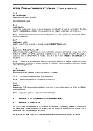 NORMA TÉCNICA COLOMBIANA NTC-ISO 14001 (Primera actualización)

3.15
no conformidad
incumplimiento de un requisito

[ISO 9000:2000;3.6.2]

3.16
organización
compañía, corporación, firma, empresa, autoridad o institución, o parte o combinación de ellas,
sean o no sociedades, pública o privada, que tiene sus propias funciones y administración.

NOTA Para organizaciones con más de una unidad operativa, una unidad operativa por sí sola puede definirse
como una organización.

3.17
acción preventiva
acción para eliminar la causa de una no conformidad (3.15) potencial.

3.18
prevención de la contaminación
utilización de procesos, prácticas, técnicas, materiales, productos, servicios o energía para evitar,
reducir o controlar (en forma separada o en combinación) la generación, emisión o descarga de
cualquier tipo de contaminante o residuo, con el fin de reducir impactos ambientales (3.7)
adversos.

NOTA La prevención de la contaminación puede incluir reducción o eliminación en la fuente, cambios en el proceso,
producto o servicio, uso eficiente de recursos, sustitución de materiales o energía, reutilización, recuperación, reciclaje,
aprovechamiento y tratamiento.

3.19
procedimiento
forma especificada de llevar a cabo una actividad o proceso.

NOTA 1     Los procedimientos pueden estar documentados o no.

NOTA 2     Adaptado del apartado 3.4.5 de la Norma ISO 9000:2000.

3.20
registro
documento (3.4) que presenta resultados obtenidos, o proporciona evidencia de las actividades
desempeñadas.

NOTA     Adaptado del apartado 3.7.6 de la Norma ISO 9000:2000.



4.       REQUISITOS DEL SISTEMA DE GESTIÓN AMBIENTAL

4.1      REQUISITOS GENERALES

La organización debe establecer, documentar, implementar, mantener y mejorar continuamente
un sistema de gestión ambiental de acuerdo con los requisitos de esta norma internacional, y
determinar cómo cumplirá estos requisitos.

La organización debe definir y documentar el alcance de su sistema de gestión ambiental.



                                                             4
 