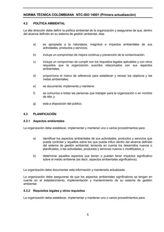 NORMA TÉCNICA COLOMBIANA NTC-ISO 14001 (Primera actualización)

4.2     POLÍTICA AMBIENTAL

La alta dirección debe definir la política ambiental de la organización y asegurarse de que, dentro
del alcance definido en su sistema de gestión ambiental, ésta


        a)     es apropiada a la naturaleza, magnitud e impactos ambientales de sus
               actividades, productos y servicios;

        b)     incluye un compromiso de mejora continua y prevención de la contaminación;

        c)     incluye un compromiso de cumplir con los requisitos legales aplicables y con otros
               requisitos que la organización suscriba relacionados con sus aspectos
               ambientales;

        d)     proporciona el marco de referencia para establecer y revisar los objetivos y las
               metas ambientales;

        e)     se documenta, implementa y mantiene.

        f)     se comunica a todas las personas que trabajan para la organización o en nombre
               de ella; y

        g)     está a disposición del público.


4.3     PLANIFICACIÓN

4.3.1   Aspectos ambientales

La organización debe establecer, implementar y mantener uno o varios procedimientos para:


        a)     identificar los aspectos ambientales de sus actividades, productos y servicios que
               pueda controlar y aquellos sobre los que pueda influir dentro del alcance definido
               del sistema de gestión ambiental, teniendo en cuenta los desarrollos nuevos o
               planificados, o las actividades, productos y servicios nuevos o modificados; y

        b)     determinar aquellos aspectos que tienen o pueden tener impactos significativo
               sobre el medio ambiente (es decir, aspectos ambientales significativos).


La organización debe documentar esta información y mantenerla actualizada.

La organización debe asegurarse de que los aspectos ambientales significativos se tengan en
cuenta en el establecimiento, implementación y mantenimiento de su sistema de gestión
ambiental.

4.3.2   Requisitos legales y otros requisitos

La organización debe establecer, implementar y mantener uno o varios procedimientos para:




                                                 5
 