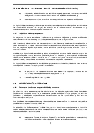 NORMA TÉCNICA COLOMBIANA NTC-ISO 14001 (Primera actualización)

        a)    identificar y tener acceso a los requisitos legales aplicables y otros requisitos que
              la organización suscriba relacionados con sus aspectos ambientales; y

        b)    para determinar cómo se aplican estos requisitos a sus aspectos ambientales.


La organización debe asegurarse de que estos requisitos legales aplicables y otros requisitos que
la organización suscriba se tengan en cuenta en el establecimiento, implementación y
mantenimiento de su sistema de gestión ambiental.

4.3.3   Objetivos, metas y programas

La organización debe establecer, implementar y mantener objetivos y metas ambientales
documentados, en los niveles y funciones pertinentes dentro de la organización.

Los objetivos y metas deben ser medibles cuando sea factible y deben ser coherentes con la
política ambiental, incluidos los compromisos de prevención de la contaminación, el cumplimiento
con los requisitos legales aplicables y otros requisitos que la organización suscriba, y con la
mejora continua.

Cuando una organización establece y revisa sus objetivos y metas, debe tener en cuenta los
requisitos legales y otros requisitos que la organización suscriba, y sus aspectos ambientales
significativos. Además, debe considerar sus opciones tecnológicas y sus requisitos financieros,
operacionales y comerciales, así como las opiniones de las partes interesadas.

La organización debe establecer, implementar y mantener uno o varios programas para alcanzar
sus objetivos y metas. Estos programas deben incluir:


        a)    la asignación de responsabilidades para lograr los objetivos y metas en las
              funciones y niveles pertinentes de la organización; y

        b)    los medios y plazos para lograrlos.


4.4     IMPLEMENTACIÓN Y OPERACIÓN

4.4.1   Recursos, funciones, responsabilidad y autoridad

La dirección debe asegurarse de la disponibilidad de recursos esenciales para establecer,
implementar, mantener y mejorar el sistema de gestión ambiental. Estos, incluyen los recursos
humanos y habilidades especializadas, infraestructura de la organización, y los recursos
financieros y tecnológicos.

Las funciones, las responsabilidades y la autoridad se deben definir, documentar y comunicar
para facilitar una gestión ambiental eficaz.

La alta dirección de la organización debe designar uno o varios representantes de la dirección,
quien, independientemente de otras responsabilidades, debe tener definidas sus funciones,
responsabilidades y autoridad para:


        a)    asegurarse de que el sistema de gestión ambiental se establece, implementa y
              mantiene de acuerdo con los requisitos de esta Norma Internacional;

                                                6
 