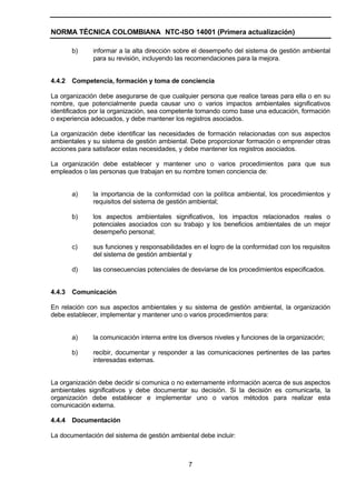 NORMA TÉCNICA COLOMBIANA NTC-ISO 14001 (Primera actualización)

        b)    informar a la alta dirección sobre el desempeño del sistema de gestión ambiental
              para su revisión, incluyendo las recomendaciones para la mejora.


4.4.2   Competencia, formación y toma de conciencia

La organización debe asegurarse de que cualquier persona que realice tareas para ella o en su
nombre, que potencialmente pueda causar uno o varios impactos ambientales significativos
identificados por la organización, sea competente tomando como base una educación, formación
o experiencia adecuados, y debe mantener los registros asociados.

La organización debe identificar las necesidades de formación relacionadas con sus aspectos
ambientales y su sistema de gestión ambiental. Debe proporcionar formación o emprender otras
acciones para satisfacer estas necesidades, y debe mantener los registros asociados.

La organización debe establecer y mantener uno o varios procedimientos para que sus
empleados o las personas que trabajan en su nombre tomen conciencia de:


        a)    la importancia de la conformidad con la política ambiental, los procedimientos y
              requisitos del sistema de gestión ambiental;

        b)    los aspectos ambientales significativos, los impactos relacionados reales o
              potenciales asociados con su trabajo y los beneficios ambientales de un mejor
              desempeño personal;

        c)    sus funciones y responsabilidades en el logro de la conformidad con los requisitos
              del sistema de gestión ambiental y

        d)    las consecuencias potenciales de desviarse de los procedimientos especificados.


4.4.3   Comunicación

En relación con sus aspectos ambientales y su sistema de gestión ambiental, la organización
debe establecer, implementar y mantener uno o varios procedimientos para:


        a)    la comunicación interna entre los diversos niveles y funciones de la organización;

        b)    recibir, documentar y responder a las comunicaciones pertinentes de las partes
              interesadas externas.


La organización debe decidir si comunica o no externamente información acerca de sus aspectos
ambientales significativos y debe documentar su decisión. Si la decisión es comunicarla, la
organización debe establecer e implementar uno o varios métodos para realizar esta
comunicación externa.

4.4.4   Documentación

La documentación del sistema de gestión ambiental debe incluir:



                                               7
 