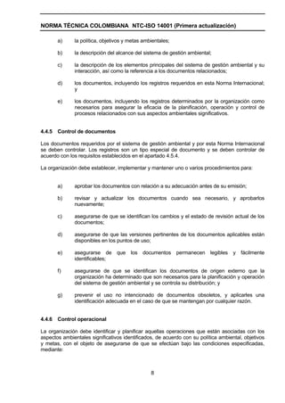 NORMA TÉCNICA COLOMBIANA NTC-ISO 14001 (Primera actualización)

        a)    la política, objetivos y metas ambientales;

        b)    la descripción del alcance del sistema de gestión ambiental;

        c)    la descripción de los elementos principales del sistema de gestión ambiental y su
              interacción, así como la referencia a los documentos relacionados;

        d)    los documentos, incluyendo los registros requeridos en esta Norma Internacional;
              y

        e)    los documentos, incluyendo los registros determinados por la organización como
              necesarios para asegurar la eficacia de la planificación, operación y control de
              procesos relacionados con sus aspectos ambientales significativos.


4.4.5   Control de documentos

Los documentos requeridos por el sistema de gestión ambiental y por esta Norma Internacional
se deben controlar. Los registros son un tipo especial de documento y se deben controlar de
acuerdo con los requisitos establecidos en el apartado 4.5.4.

La organización debe establecer, implementar y mantener uno o varios procedimientos para:


        a)    aprobar los documentos con relación a su adecuación antes de su emisión;

        b)    revisar y actualizar los documentos cuando sea necesario, y aprobarlos
              nuevamente;

        c)    asegurarse de que se identifican los cambios y el estado de revisión actual de los
              documentos;

        d)    asegurarse de que las versiones pertinentes de los documentos aplicables están
              disponibles en los puntos de uso;

        e)    asegurarse de      que   los   documentos     permanecen legibles y fácilmente
              identificables;

        f)    asegurarse de que se identifican los documentos de origen externo que la
              organización ha determinado que son necesarios para la planificación y operación
              del sistema de gestión ambiental y se controla su distribución; y

        g)    prevenir el uso no intencionado de documentos obsoletos, y aplicarles una
              identificación adecuada en el caso de que se mantengan por cualquier razón.


4.4.6   Control operacional

La organización debe identificar y planificar aquellas operaciones que están asociadas con los
aspectos ambientales significativos identificados, de acuerdo con su política ambiental, objetivos
y metas, con el objeto de asegurarse de que se efectúan bajo las condiciones especificadas,
mediante:



                                                8
 