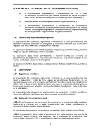 NORMA TÉCNICA COLOMBIANA NTC-ISO 14001 (Primera actualización)

        a)    el establecimiento, implementación y mantenimiento de uno o varios
              procedimientos documentados para controlar situaciones en las que su ausencia
              podría llevar a desviaciones de la política, los objetivos y metas ambientales; y

        b)    el establecimiento de criterios operacionales en los procedimientos; y

        c)    el establecimiento, implementación y mantenimiento de procedimientos
              relacionados con aspectos ambientales significativos identificados de los bienes y
              servicios utilizados por la organización, y la comunicación de los procedimientos y
              requisitos aplicables a los proveedores, incluyendo contratistas.


4.4.7   Preparación y respuesta ante emergencias

La organización debe establecer, implementar y mantener uno o varios procedimientos para
identificar situaciones potenciales de emergencia y accidentes potenciales que pueden tener
impactos en el medio ambiente y cómo responder ante ellos.

La organización debe responder ante situaciones de emergencia y accidentes reales y prevenir o
mitigar los impactos ambientales adversos asociados.

La organización debe revisar periódicamente, y modificar cuando sea necesario sus
procedimientos de preparación y respuesta ante emergencias, en particular después de que
ocurran accidentes o situaciones de emergencia.

La organización también debe realizar pruebas periódicas de tales procedimientos, cuando sea
factible.

4.5     VERIFICACIÓN

4.5.1   Seguimiento y medición

La organización debe establecer, implementar y mantener uno o varios procedimientos para
hacer el seguimiento y medir de forma regular las características fundamentales de sus
operaciones que pueden tener un impacto significativo en el medio ambiente. Los procedimientos
deben incluir la documentación de la información para hacer el seguimiento del desempeño, de
los controles operacionales aplicables y de la conformidad con los objetivos y metas ambientales
de la organización.

La organización debe asegurarse de que los equipos de seguimiento y medición se utilicen y
mantengan calibrados o verificados, y se deben conservar los registros asociados.

4.5.2   Evaluación del cumplimiento legal

4.5.2.1 En coherencia con su compromiso de cumplimiento, la organización debe establecer,
implementar y mantener uno o varios procedimientos para evaluar periódicamente el
cumplimiento de los requisitos legales aplicables.

La organización debe mantener los registros de los resultados de las evaluaciones periódicas.

4.5.2.2 La organización debe evaluar el cumplimiento con otros requisitos que suscriba. La
organización puede combinar esta evaluación con la evaluación del cumplimiento legal
mencionada en el apartado 4.5.2.1, o establecer uno o varios procedimientos separados.


                                               9
 