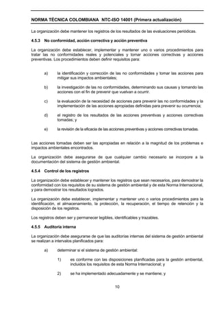 NORMA TÉCNICA COLOMBIANA NTC-ISO 14001 (Primera actualización)

La organización debe mantener los registros de los resultados de las evaluaciones periódicas.

4.5.3   No conformidad, acción correctiva y acción preventiva

La organización debe establecer, implementar y mantener uno o varios procedimientos para
tratar las no conformidades reales y potenciales y tomar acciones correctivas y acciones
preventivas. Los procedimientos deben definir requisitos para:


        a)     la identificación y corrección de las no conformidades y tomar las acciones para
               mitigar sus impactos ambientales;

        b)     la investigación de las no conformidades, determinando sus causas y tomando las
               acciones con el fin de prevenir que vuelvan a ocurrir.

        c)     la evaluación de la necesidad de acciones para prevenir las no conformidades y la
               implementación de las acciones apropiadas definidas para prevenir su ocurrencia;

        d)     el registro de los resultados de las acciones preventivas y acciones correctivas
               tomadas; y

        e)     la revisión de la eficacia de las acciones preventivas y acciones correctivas tomadas.


Las acciones tomadas deben ser las apropiadas en relación a la magnitud de los problemas e
impactos ambientales encontrados.

La organización debe asegurarse de que cualquier cambio necesario se incorpore a la
documentación del sistema de gestión ambiental.

4.5.4   Control de los registros

La organización debe establecer y mantener los registros que sean necesarios, para demostrar la
conformidad con los requisitos de su sistema de gestión ambiental y de esta Norma Internacional,
y para demostrar los resultados logrados.

La organización debe establecer, implementar y mantener uno o varios procedimientos para la
identificación, el almacenamiento, la protección, la recuperación, el tiempo de retención y la
disposición de los registros.

Los registros deben ser y permanecer legibles, identificables y trazables.

4.5.5   Auditoría interna

La organización debe asegurarse de que las auditorías internas del sistema de gestión ambiental
se realizan a intervalos planificados para:

        a)     determinar si el sistema de gestión ambiental:

               1)     es conforme con las disposiciones planificadas para la gestión ambiental,
                      incluidos los requisitos de esta Norma Internacional; y

               2)     se ha implementado adecuadamente y se mantiene; y


                                                  10
 