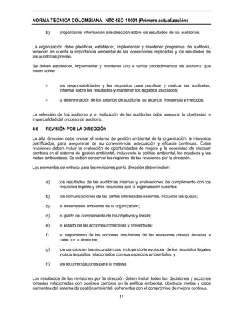 NORMA TÉCNICA COLOMBIANA NTC-ISO 14001 (Primera actualización)

       b)     proporcionar información a la dirección sobre los resultados de las auditorías.


La organización debe planificar, establecer, implementar y mantener programas de auditoría,
teniendo en cuenta la importancia ambiental de las operaciones implicadas y los resultados de
las auditorías previas.

Se deben establecer, implementar y mantener uno o varios procedimientos de auditoría que
traten sobre:


       -      las responsabilidades y los requisitos para planificar y realizar las auditorías,
              informar sobre los resultados y mantener los registros asociados;

       -      la determinación de los criterios de auditoría, su alcance, frecuencia y métodos.


La selección de los auditores y la realización de las auditorías debe asegurar la objetividad e
imparcialidad del proceso de auditoría.

4.6    REVISIÓN POR LA DIRECCIÓN

La alta dirección debe revisar el sistema de gestión ambiental de la organización, a intervalos
planificados, para asegurarse de su conveniencia, adecuación y eficacia continuas. Estas
revisiones deben incluir la evaluación de oportunidades de mejora y la necesidad de efectuar
cambios en el sistema de gestión ambiental, incluyendo la política ambiental, los objetivos y las
metas ambientales. Se deben conservar los registros de las revisiones por la dirección.

Los elementos de entrada para las revisiones por la dirección deben incluir:


       a)     los resultados de las auditorías internas y evaluaciones de cumplimiento con los
              requisitos legales y otros requisitos que la organización suscriba;

       b)     las comunicaciones de las partes interesadas externas, incluidas las quejas;

       c)     el desempeño ambiental de la organización;

       d)     el grado de cumplimiento de los objetivos y metas;

       e)     el estado de las acciones correctivas y preventivas;

       f)     el seguimiento de las acciones resultantes de las revisiones previas llevadas a
              cabo por la dirección;

       g)     los cambios en las circunstancias, incluyendo la evolución de los requisitos legales
              y otros requisitos relacionados con sus aspectos ambientales; y

       h)     las recomendaciones para la mejora.


Los resultados de las revisiones por la dirección deben incluir todas las decisiones y acciones
tomadas relacionadas con posibles cambios en la política ambiental, objetivos, metas y otros
elementos del sistema de gestión ambiental, coherentes con el compromiso de mejora continua.

                                                11
 