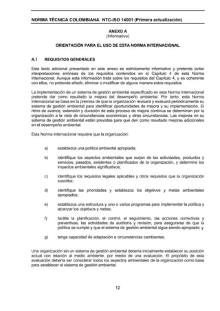 NORMA TÉCNICA COLOMBIANA NTC-ISO 14001 (Primera actualización)

                                           ANEXO A
                                         (Informativo)

             ORIENTACIÓN PARA EL USO DE ESTA NORMA INTERNACIONAL


A.1    REQUISITOS GENERALES

Este texto adicional presentado en este anexo es estrictamente informativo y pretende evitar
interpretaciones erróneas de los requisitos contenidos en el Capítulo 4 de esta Norma
Internacional. Aunque esta información trata sobre los requisitos del Capítulo 4, y es coherente
con ellos, no pretende añadir, eliminar o modificar de alguna manera estos requisitos.

La implementación de un sistema de gestión ambiental especificado en esta Norma Internacional
pretende dar como resultado la mejora del desempeño ambiental. Por tanto, esta Norma
Internacional se basa en la premisa de que la organización revisará y evaluará periódicamente su
sistema de gestión ambiental para identificar oportunidades de mejora y su implementación. El
ritmo de avance, extensión y duración de este proceso de mejora continua se determinan por la
organización a la vista de circunstancias económicas y otras circunstancias. Las mejoras en su
sistema de gestión ambiental están previstas para que den como resultado mejoras adicionales
en el desempeño ambiental.

Esta Norma Internacional requiere que la organización:


       a)     establezca una política ambiental apropiada;

       b)     identifique los aspectos ambientales que surjan de las actividades, productos y
              servicios, pasados, existentes o planificados de la organización, y determine los
              impactos ambientales significativos;

       c)     identifique los requisitos legales aplicables y otros requisitos que la organización
              suscriba;

       d)     identifique las prioridades y establezca los objetivos y metas ambientales
              apropiados;

       e)     establezca una estructura y uno o varios programas para implementar la política y
              alcanzar los objetivos y metas;

       f)     facilite la planificación, el control, el seguimiento, las acciones correctivas y
              preventivas, las actividades de auditoría y revisión, para asegurarse de que la
              política se cumple y que el sistema de gestión ambiental sigue siendo apropiado; y

       g)     tenga capacidad de adaptación a circunstancias cambiantes.


Una organización sin un sistema de gestión ambiental debería inicialmente establecer su posición
actual con relación al medio ambiente, por medio de una evaluación. El propósito de esta
evaluación debería ser considerar todos los aspectos ambientales de la organización como base
para establecer el sistema de gestión ambiental.




                                               12
 