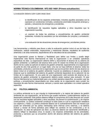 NORMA TÉCNICA COLOMBIANA NTC-ISO 14001 (Primera actualización)

La evaluación debería cubrir cuatro áreas clave:


       -       la identificación de los aspectos ambientales, incluidos aquellos asociados con la
               operación en condiciones normales, condiciones anormales incluyendo arranque y
               parada, y situaciones de emergencia y accidentes;

       -       la identificación de requisitos legales aplicables y otros requisitos que la
               organización suscriba;

       -       un examen de todas las prácticas y procedimientos de gestión ambiental
               existentes, incluidos los asociados con las actividades de compras y contratación;
               y

       -       una evaluación de las situaciones previas de emergencia y accidentes previos


Las herramientas y métodos para llevar a cabo la evaluación podrían incluir el uso de listas de
verificación, realizar entrevistas, inspecciones y mediciones directas, resultados de auditorías
anteriores o de otras revisiones, dependiendo de la naturaleza de las actividades.

Una organización posee la libertad y flexibilidad para definir sus límites y puede elegir
implementar esta Norma Internacional en toda la organización o en unidades operativas
específicas de ésta. La organización debería definir y documentar el alcance de su sistema de
gestión ambiental. La definición del alcance tiene como fin aclarar los límites de la organización
dentro de los cuales se aplicará el sistema de gestión ambiental, especialmente si la organización
es parte de otra más grande en un lugar dado. Una vez se haya definido el alcance, todas las
actividades, productos y servicios de la organización que se encuentren dentro de ese alcance se
deben incluir en el sistema de gestión ambiental. Cuando se establezca el alcance, se debería
observar que la credibilidad del sistema de gestión ambiental dependerá de la selección de los
límites de la organización. Si una parte de una organización está excluida del alcance de su
sistema de gestión ambiental, la organización debería poder explicar esta exclusión. Si esta
Norma Internacional es implementada para una unidad operativa específica, se pueden usar las
políticas y procedimientos desarrollados por otras partes de la organización para cumplir los
requisitos de esta Norma Internacional, siempre y cuando sean aplicables a la unidad operativa
específica.

A.2    POLÍTICA AMBIENTAL

La política ambiental es la que impulsa la implementación y la mejora del sistema de gestión
ambiental de una organización, de tal forma que puede mantener y potencialmente mejorar su
desempeño ambiental. Esta política debería reflejar el compromiso de la alta dirección de cumplir
con los requisitos legales aplicables y otros requisitos, de prevenir la contaminación, y de mejorar
continuamente. La política ambiental constituye la base sobre la cual la organización establece
sus objetivos y metas. La política ambiental debería ser lo suficientemente clara de manera que
pueda ser entendida por las partes interesadas tanto internas como externas, y se debería
evaluar y revisar de forma periódica para reflejar los cambios en las condiciones y en la
información. Su área de aplicación (es decir, su alcance) debería ser claramente identificable y
debería reflejar la naturaleza única, la escala y los impactos ambientales de las actividades,
productos y servicios que se encuentran dentro del alcance definido del sistema de gestión
ambiental.




                                                13
 