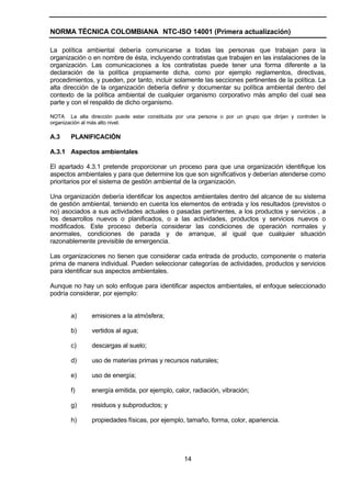 NORMA TÉCNICA COLOMBIANA NTC-ISO 14001 (Primera actualización)

La política ambiental debería comunicarse a todas las personas que trabajan para la
organización o en nombre de ésta, incluyendo contratistas que trabajen en las instalaciones de la
organización. Las comunicaciones a los contratistas puede tener una forma diferente a la
declaración de la política propiamente dicha, como por ejemplo reglamentos, directivas,
procedimientos, y pueden, por tanto, incluir solamente las secciones pertinentes de la política. La
alta dirección de la organización debería definir y documentar su política ambiental dentro del
contexto de la política ambiental de cualquier organismo corporativo más amplio del cual sea
parte y con el respaldo de dicho organismo.

NOTA La alta dirección puede estar constituida por una persona o por un grupo que dirijan y controlen la
organización al más alto nivel.

A.3    PLANIFICACIÓN

A.3.1 Aspectos ambientales

El apartado 4.3.1 pretende proporcionar un proceso para que una organización identifique los
aspectos ambientales y para que determine los que son significativos y deberían atenderse como
prioritarios por el sistema de gestión ambiental de la organización.

Una organización debería identificar los aspectos ambientales dentro del alcance de su sistema
de gestión ambiental, teniendo en cuenta los elementos de entrada y los resultados (previstos o
no) asociados a sus actividades actuales o pasadas pertinentes, a los productos y servicios , a
los desarrollos nuevos o planificados, o a las actividades, productos y servicios nuevos o
modificados. Este proceso debería considerar las condiciones de operación normales y
anormales, condiciones de parada y de arranque, al igual que cualquier situación
razonablemente previsible de emergencia.

Las organizaciones no tienen que considerar cada entrada de producto, componente o materia
prima de manera individual. Pueden seleccionar categorías de actividades, productos y servicios
para identificar sus aspectos ambientales.

Aunque no hay un solo enfoque para identificar aspectos ambientales, el enfoque seleccionado
podría considerar, por ejemplo:


       a)      emisiones a la atmósfera;

       b)      vertidos al agua;

       c)      descargas al suelo;

       d)      uso de materias primas y recursos naturales;

       e)      uso de energía;

       f)      energía emitida, por ejemplo, calor, radiación, vibración;

       g)      residuos y subproductos; y

       h)      propiedades físicas, por ejemplo, tamaño, forma, color, apariencia.




                                                  14
 