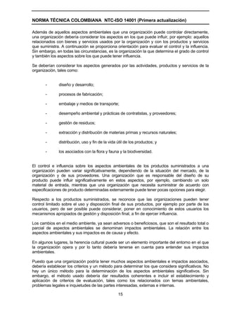 NORMA TÉCNICA COLOMBIANA NTC-ISO 14001 (Primera actualización)

Además de aquellos aspectos ambientales que una organización puede controlar directamente,
una organización debería considerar los aspectos en los que puede influir, por ejemplo: aquellos
relacionados con bienes y servicios usados por la organización y con los productos y servicios
que suministra. A continuación se proporciona orientación para evaluar el control y la influencia.
Sin embargo, en todas las circunstancias, es la organización la que determina el grado de control
y también los aspectos sobre los que puede tener influencia.

Se deberían considerar los aspectos generados por las actividades, productos y servicios de la
organización, tales como:


       -      diseño y desarrollo;

       -      procesos de fabricación;

       -      embalaje y medios de transporte;

       -      desempeño ambiental y prácticas de contratistas, y proveedores;

       -      gestión de residuos;

       -      extracción y distribución de materias primas y recursos naturales;

       -      distribución, uso y fin de la vida útil de los productos; y

       -      los asociados con la flora y fauna y la biodiversidad.


El control e influencia sobre los aspectos ambientales de los productos suministrados a una
organización pueden variar significativamente, dependiendo de la situación del mercado, de la
organización y de sus proveedores. Una organización que es responsable del diseño de su
producto puede influir significativamente en estos aspectos, por ejemplo, cambiando un solo
material de entrada, mientras que una organización que necesita suministrar de acuerdo con
especificaciones de producto determinadas externamente puede tener pocas opciones para elegir.

Respecto a los productos suministrados, se reconoce que las organizaciones pueden tener
control limitado sobre el uso y disposición final de sus productos, por ejemplo por parte de los
usuarios, pero de ser posible puede considerar, poner en conocimiento de estos usuarios los
mecanismos apropiados de gestión y disposición final, a fin de ejercer influencia.

Los cambios en el medio ambiente, ya sean adversos o beneficiosos, que son el resultado total o
parcial de aspectos ambientales se denominan impactos ambientales. La relación entre los
aspectos ambientales y sus impactos es de causa y efecto.

En algunos lugares, la herencia cultural puede ser un elemento importante del entorno en el que
la organización opera y por lo tanto debería tenerse en cuenta para entender sus impactos
ambientales.

Puesto que una organización podría tener muchos aspectos ambientales e impactos asociados,
debería establecer los criterios y un método para determinar los que considera significativos. No
hay un único método para la determinación de los aspectos ambientales significativos. Sin
embargo, el método usado debería dar resultados coherentes e incluir el establecimiento y
aplicación de criterios de evaluación, tales como los relacionados con temas ambientales,
problemas legales e inquietudes de las partes interesadas, externas e internas.

                                                 15
 