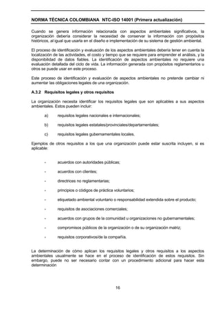 NORMA TÉCNICA COLOMBIANA NTC-ISO 14001 (Primera actualización)

Cuando se genera información relacionada con aspectos ambientales significativos, la
organización debería considerar la necesidad de conservar la información con propósitos
históricos, al igual que usarla en el diseño e implementación de su sistema de gestión ambiental.

El proceso de identificación y evaluación de los aspectos ambientales debería tener en cuenta la
localización de las actividades, el costo y tiempo que se requiere para emprender el análisis, y la
disponibilidad de datos fiables. La identificación de aspectos ambientales no requiere una
evaluación detallada del ciclo de vida. La información generada con propósitos reglamentarios u
otros se puede usar en este proceso.

Este proceso de identificación y evaluación de aspectos ambientales no pretende cambiar ni
aumentar las obligaciones legales de una organización.

A.3.2 Requisitos legales y otros requisitos

La organización necesita identificar los requisitos legales que son aplicables a sus aspectos
ambientales. Estos pueden incluir:

       a)      requisitos legales nacionales e internacionales;

       b)      requisitos legales estatales/provinciales/departamentales;

       c)      requisitos legales gubernamentales locales.

Ejemplos de otros requisitos a los que una organización puede estar suscrita incluyen, si es
aplicable:


       -       acuerdos con autoridades públicas;

       -       acuerdos con clientes;

       -       directrices no reglamentarias;

       -       principios o códigos de práctica voluntarios;

       -       etiquetado ambiental voluntario o responsabilidad extendida sobre el producto;

       -       requisitos de asociaciones comerciales;

       -       acuerdos con grupos de la comunidad u organizaciones no gubernamentales;

       -       compromisos públicos de la organización o de su organización matriz;

       -       requisitos corporativos/de la compañía.


La determinación de cómo aplican los requisitos legales y otros requisitos a los aspectos
ambientales usualmente se hace en el proceso de identificación de estos requisitos. Sin
embargo, puede no ser necesario contar con un procedimiento adicional para hacer esta
determinación




                                                16
 