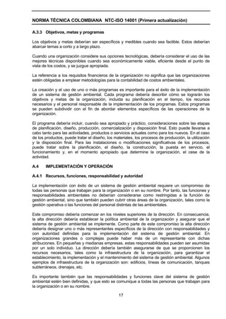NORMA TÉCNICA COLOMBIANA NTC-ISO 14001 (Primera actualización)

A.3.3 Objetivos, metas y programas

Los objetivos y metas deberían ser específicos y medibles cuando sea factible. Estos deberían
abarcar temas a corto y a largo plazo.

Cuando una organización considere sus opciones tecnológicas, debería considerar el uso de las
mejores técnicas disponibles cuando sea económicamente viable, eficiente desde el punto de
vista de los costos, y se juzgue apropiada.

La referencia a los requisitos financieros de la organización no significa que las organizaciones
estén obligadas a emplear metodologías para la contabilidad de costos ambientales.

La creación y el uso de uno o más programas es importante para el éxito de la implementación
de un sistema de gestión ambiental. Cada programa debería describir cómo se lograrán los
objetivos y metas de la organización, incluida su planificación en el tiempo, los recursos
necesarios y el personal responsable de la implementación de los programas. Estos programas
se pueden subdividir con el fin de abordar elementos específicos de las operaciones de la
organización.

El programa debería incluir, cuando sea apropiado y práctico, consideraciones sobre las etapas
de planificación, diseño, producción, comercialización y disposición final. Esto puede llevarse a
cabo tanto para las actividades, productos o servicios actuales como para los nuevos. En el caso
de los productos, puede tratar el diseño, los materiales, los procesos de producción, la utilización
y la disposición final. Para las instalaciones o modificaciones significativas de los procesos,
puede tratar sobre la planificación, el diseño, la construcción, la puesta en servicio, el
funcionamiento y, en el momento apropiado que determine la organización, el cese de la
actividad.

A.4    IMPLEMENTACIÓN Y OPERACIÓN

A.4.1 Recursos, funciones, responsabilidad y autoridad

La implementación con éxito de un sistema de gestión ambiental requiere un compromiso de
todas las personas que trabajan para la organización o en su nombre. Por tanto, las funciones y
responsabilidades ambientales no deberían considerarse como restringidas a la función de
gestión ambiental, sino que también pueden cubrir otras áreas de la organización, tales como la
gestión operativa o las funciones del personal distintas de las ambientales.

Este compromiso debería comenzar en los niveles superiores de la dirección. En consecuencia,
la alta dirección debería establecer la política ambiental de la organización y asegurar que el
sistema de gestión ambiental se implemente. Como parte de este compromiso la alta dirección
debería designar uno o más representantes específicos de la dirección con responsabilidades y
con autoridad definidas para la implementación del sistema de gestión ambiental. En
organizaciones grandes o complejas puede haber más de un representante con dichas
atribuciones. En pequeñas y medianas empresas, estas responsabilidades pueden ser asumidas
por un solo individuo. La dirección debería también asegurarse de que se proporcionen los
recursos necesarios, tales como la infraestructura de la organización, para garantizar el
establecimiento, la implementación y el mantenimiento del sistema de gestión ambiental. Algunos
ejemplos de infraestructura de la organización son: edificios, líneas de comunicación, tanques
subterráneos, drenajes, etc.

Es importante también que las responsabilidades y funciones clave del sistema de gestión
ambiental estén bien definidas, y que esto se comunique a todas las personas que trabajan para
la organización o en su nombre.

                                                17
 