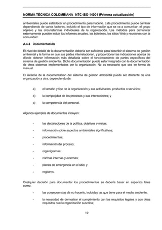 NORMA TÉCNICA COLOMBIANA NTC-ISO 14001 (Primera actualización)

ambientales puede establecer un procedimiento para hacerlo. Este procedimiento puede cambiar
dependiendo de varios factores, incluido el tipo de información que se va a comunicar, el grupo
objetivo y las circunstancias individuales de la organización. Los métodos para comunicar
externamente pueden incluir los informes anuales, los boletines, los sitios Web y reuniones con la
comunidad.

A.4.4 Documentación

El nivel de detalle de la documentación debería ser suficiente para describir el sistema de gestión
ambiental y la forma en que sus partes interrelacionan, y proporcionar las indicaciones acerca de
dónde obtener información más detallada sobre el funcionamiento de partes específicas del
sistema de gestión ambiental. Dicha documentación puede estar integrada con la documentación
de otros sistemas implementados por la organización. No es necesario que sea en forma de
manual.

El alcance de la documentación del sistema de gestión ambiental puede ser diferente de una
organización a otra, dependiendo de:


       a)      el tamaño y tipo de la organización y sus actividades, productos o servicios;

       b)      la complejidad de los procesos y sus interacciones; y

       c)      la competencia del personal.


Algunos ejemplos de documentos incluyen:


       -       las declaraciones de la política, objetivos y metas;

       -       información sobre aspectos ambientales significativos;

       -       procedimientos;

       -       información del proceso;

       -       organigramas;

       -       normas internas y externas;

       -       planes de emergencia en el sitio; y

       -       registros.


Cualquier decisión para documentar los procedimientos se debería basar en aspectos tales
como:

       -       las consecuencias de no hacerlo; incluidas las que tiene para el medio ambiente;

       -       la necesidad de demostrar el cumplimiento con los requisitos legales y con otros
               requisitos que la organización suscriba;


                                                 19
 