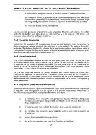 NORMA TÉCNICA COLOMBIANA NTC-ISO 14001 (Primera actualización)

       -       la necesidad de asegurarse de que la actividad se realiza en forma coherente;

       -       las ventajas de hacerlo, que pueden incluir, una implementación más fácil, a través de
               comunicación y formación, un mantenimiento y revisión más fáciles, un menor riesgo
               de ambigüedad y desviaciones, así como la capacidad de demostración y visibilidad;

       -       los requisitos de esta Norma Internacional.


Los documentos generados originalmente para propósitos diferentes del sistema de gestión
ambiental se pueden usar como parte de este sistema, y si se usan de esta forma, será
necesario hacer referencia a ellos en el sistema.

A.4.5 Control de documentos

La intención del apartado 4.4.5 es asegurarse de que las organizaciones creen y mantengan la
documentación de manera suficiente para asegurar la implementación del sistema de gestión
ambiental. No obstante, la atención principal de la organización debería estar dirigida hacia la
implementación eficaz del sistema de gestión ambiental y hacia el desempeño ambiental, no en
un sistema complejo de control de la documentación.

A.4.6 Control operacional

Una organización debería evaluar aquellas de sus operaciones asociadas con sus aspectos
significativos identificados, y asegurarse de que se realicen de tal forma que permita el control o
la reducción de los impactos adversos asociados con ellos, para alcanzar los objetivos de su
política, y cumplir los objetivos y metas ambientales. Esto debería incluir todas las partes de sus
operaciones incluyendo las actividades de mantenimiento.

Ya que esta parte del sistema de gestión ambiental proporciona orientación sobre cómo
interpretar los requisitos del sistema en las operaciones diarias, el numeral 4.4.6 a) exige el uso
de procedimientos documentados para controlar situaciones en las que la ausencia de dichos
procedimientos documentados pudieran conducir a desviaciones de la política, los objetivos y
metas ambientales.

A.4.7 Preparación y respuesta ante emergencias

Es responsabilidad de cada organización desarrollar uno o varios procedimientos de preparación
y respuesta ante emergencias que se ajuste a sus propias necesidades particulares. Al
desarrollar sus procedimientos, la organización debería considerar:


       a)      la naturaleza de los peligros "in situ", por ejemplo: líquidos inflamables, tanques de
               almacenamiento y gases comprimidos, y medidas a tomar en caso de derrames o
               fugas accidentales.

       b)      el tipo y la escala más probable de situación de emergencia o accidente;

       c)      los métodos más apropiados para responder ante un accidente o situación de
               emergencia;

       d)      planes de comunicación interna y externa;

       e)      las acciones requeridas para minimizar los daños ambientales;

                                                20
 