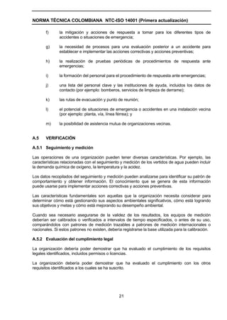 NORMA TÉCNICA COLOMBIANA NTC-ISO 14001 (Primera actualización)

       f)      la mitigación y acciones de respuesta a tomar para los diferentes tipos de
               accidentes o situaciones de emergencia;

       g)      la necesidad de procesos para una evaluación posterior a un accidente para
               establecer e implementar las acciones correctivas y acciones preventivas;

       h)      la realización de pruebas periódicas de procedimientos de respuesta ante
               emergencias;

       i)      la formación del personal para el procedimiento de respuesta ante emergencias;

       j)      una lista del personal clave y las instituciones de ayuda, incluidos los datos de
               contacto (por ejemplo: bomberos, servicios de limpieza de derrame);

       k)      las rutas de evacuación y punto de reunión;

       l)      el potencial de situaciones de emergencia o accidentes en una instalación vecina
               (por ejemplo: planta, vía, línea férrea); y

       m)      la posibilidad de asistencia mutua de organizaciones vecinas.


A.5    VERIFICACIÓN

A.5.1 Seguimiento y medición

Las operaciones de una organización pueden tener diversas características. Por ejemplo, las
características relacionadas con el seguimiento y medición de los vertidos de agua pueden incluir
la demanda química de oxígeno, la temperatura y la acidez.

Los datos recopilados del seguimiento y medición pueden analizarse para identificar su patrón de
comportamiento y obtener información. El conocimiento que se genera de esta información
puede usarse para implementar acciones correctivas y acciones preventivas.

Las características fundamentales son aquellas que la organización necesita considerar para
determinar cómo está gestionando sus aspectos ambientales significativos, cómo está logrando
sus objetivos y metas y cómo está mejorando su desempeño ambiental.

Cuando sea necesario asegurarse de la validez de los resultados, los equipos de medición
deberían ser calibrados o verificados a intervalos de tiempo especificados, o antes de su uso,
comparándolos con patrones de medición trazables a patrones de medición internacionales o
nacionales. Si estos patrones no existen, debería registrarse la base utilizada para la calibración.

A.5.2 Evaluación del cumplimiento legal

La organización debería poder demostrar que ha evaluado el cumplimiento de los requisitos
legales identificados, incluidos permisos o licencias.

La organización debería poder demostrar que ha evaluado el cumplimiento con los otros
requisitos identificados a los cuales se ha suscrito.




                                                21
 