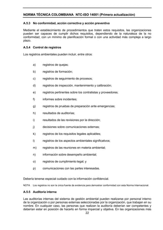NORMA TÉCNICA COLOMBIANA NTC-ISO 14001 (Primera actualización)

A.5.3 No conformidad, acción correctiva y acción preventiva

Mediante el establecimiento de procedimientos que traten estos requisitos, las organizaciones
pueden ser capaces de cumplir dichos requisitos, dependiendo de la naturaleza de la no
conformidad, con un mínimo de planificación formal o con una actividad más compleja a largo
plazo.

A.5.4 Control de registros

Los registros ambientales pueden incluir, entre otros:


       a)      registros de quejas;

       b)      registros de formación;

       c)      registros de seguimiento de procesos;

       d)      registros de inspección, mantenimiento y calibración;

       e)      registros pertinentes sobre los contratistas y proveedores;

       f)      informes sobre incidentes;

       g)      registros de pruebas de preparación ante emergencias;

       h)      resultados de auditorías;

       i)      resultados de las revisiones por la dirección;

       j)      decisiones sobre comunicaciones externas;

       k)      registros de los requisitos legales aplicables;

       l)      registros de los aspectos ambientales significativos;

       m)      registros de las reuniones en materia ambiental;

       n)      información sobre desempeño ambiental;

       o)      registros de cumplimiento legal; y

       p)      comunicaciones con las partes interesadas.


Debería tenerse especial cuidado con la información confidencial.

NOTA   Los registros no son la única fuente de evidencia para demostrar conformidad con esta Norma Internacional.

A.5.5 Auditoría interna

Las auditorías internas del sistema de gestión ambiental pueden realizarse por personal interno
de la organización o por personas externas seleccionadas por la organización, que trabajan en su
nombre. En cualquier caso, las personas que realizan la auditoría deberían ser competentes y
deberían estar en posición de hacerlo en forma imparcial y objetiva. En las organizaciones más
                                               22
 