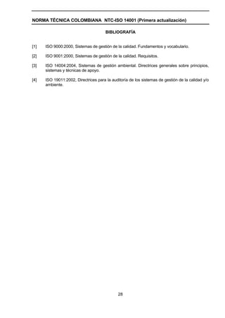 NORMA TÉCNICA COLOMBIANA NTC-ISO 14001 (Primera actualización)

                                       BIBLIOGRAFÍA


[1]   ISO 9000:2000, Sistemas de gestión de la calidad. Fundamentos y vocabulario.

[2]   ISO 9001:2000, Sistemas de gestión de la calidad. Requisitos.

[3]   ISO 14004:2004, Sistemas de gestión ambiental. Directrices generales sobre principios,
      sistemas y técnicas de apoyo.

[4]   ISO 19011:2002, Directrices para la auditoría de los sistemas de gestión de la calidad y/o
      ambiente.




                                              28
 