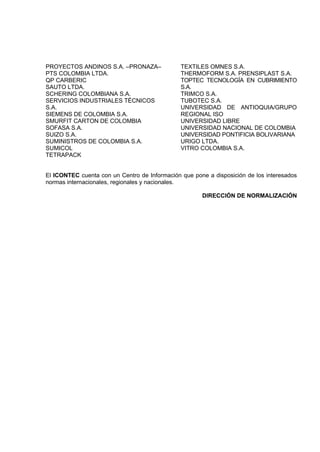 PROYECTOS ANDINOS S.A. –PRONAZA–               TEXTILES OMNES S.A.
PTS COLOMBIA LTDA.                             THERMOFORM S.A. PRENSIPLAST S.A.
QP CARBERIC                                    TOPTEC TECNOLOGÍA EN CUBRIMIENTO
SAUTO LTDA.                                    S.A.
SCHERING COLOMBIANA S.A.                       TRIMCO S.A.
SERVICIOS INDUSTRIALES TÉCNICOS                TUBOTEC S.A.
S.A.                                           UNIVERSIDAD DE ANTIOQUIA/GRUPO
SIEMENS DE COLOMBIA S.A.                       REGIONAL ISO
SMURFIT CARTON DE COLOMBIA                     UNIVERSIDAD LIBRE
SOFASA S.A.                                    UNIVERSIDAD NACIONAL DE COLOMBIA
SUIZO S.A.                                     UNIVERSIDAD PONTIFICIA BOLIVARIANA
SUMINISTROS DE COLOMBIA S.A.                   URIGO LTDA.
SUMICOL                                        VITRO COLOMBIA S.A.
TETRAPACK


El ICONTEC cuenta con un Centro de Información que pone a disposición de los interesados
normas internacionales, regionales y nacionales.

                                                      DIRECCIÓN DE NORMALIZACIÓN
 