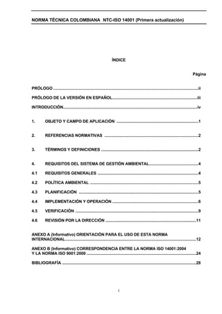 NORMA TÉCNICA COLOMBIANA NTC-ISO 14001 (Primera actualización)




                                                                  ÍNDICE


                                                                                                                                     Página


PRÓLOGO ..................................................................................................................................ii

PRÓLOGO DE LA VERSIÓN EN ESPAÑOL............................................................................iii

INTRODUCCIÓN........................................................................................................................iv


1.         OBJETO Y CAMPO DE APLICACIÓN .........................................................................1


2.         REFERENCIAS NORMATIVAS ....................................................................................2


3.         TÉRMINOS Y DEFINICIONES .......................................................................................2


4.         REQUISITOS DEL SISTEMA DE GESTIÓN AMBIENTAL............................................4

4.1        REQUISITOS GENERALES ..........................................................................................4

4.2        POLÍTICA AMBIENTAL .................................................................................................5

4.3        PLANIFICACIÓN ...........................................................................................................5

4.4        IMPLEMENTACIÓN Y OPERACIÓN .............................................................................6

4.5        VERIFICACIÓN ..............................................................................................................9

4.6        REVISIÓN POR LA DIRECCIÓN .................................................................................11


ANEXO A (Informativo) ORIENTACIÓN PARA EL USO DE ESTA NORMA
INTERNACIONAL.....................................................................................................................12

ANEXO B (Informativo) CORRESPONDENCIA ENTRE LA NORMA ISO 14001:2004
Y LA NORMA ISO 9001:2000 ..................................................................................................24

BIBLIOGRAFÍA ........................................................................................................................28




                                                                       i
 