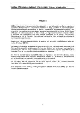 NORMA TÉCNICA COLOMBIANA NTC-ISO 14001 (Primera actualización)




                                         PRÓLOGO


ISO (la Organización Internacional de Normalización) es una federación mundial de organismos
nacionales de normalización (organismos miembros de ISO). El trabajo de preparación de las
Normas Internacionales normalmente se realiza a través de los comités técnicos de ISO. Cada
organismo interesado en una materia para la cual se haya establecido un comité técnico, tienen
el derecho de estar representado en dicho comité. Las organizaciones internacionales, públicas
y privadas, en coordinación con ISO, también participan en el trabajo. ISO colabora
estrechamente con la Comisión Electrotécnica Internacional (CEI) en todas las materias de
normalización electrotécnica.

Las normas internacionales se redactan de acuerdo con las reglas establecidas en la Parte 2
de las Directivas ISO/CEI.

La tarea principal de los comités técnicos es preparar Normas Internacionales. Los proyecto de
Normas Internacionales aceptados por los comités técnicos son enviados a los organismos
miembros para votación. La publicación como Norma Internacional requiere la aprobación de al
menos el 75 % de los organismos miembro requeridos para votar.

Se llama la atención sobre la posibilidad de que algunos de los elementos de esta Norma
Internacional puedan estar sujetos a derechos de patente. ISO no asume la responsabilidad
por la identificación de cualquiera o todos los derechos de patente.

La ISO 14001 ha sido preparada por el Comité Técnico ISO/TC 207, Gestión ambiental,
Subcomité SC1, Sistemas de gestión ambiental.

Esta segunda edición anula y sustituye la primera edición (ISO 14001:1996), que ha sido
actualizada técnicamente.




                                              ii
 
