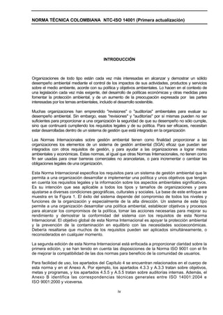 NORMA TÉCNICA COLOMBIANA NTC-ISO 14001 (Primera actualización)




                                        INTRODUCCIÓN



Organizaciones de todo tipo están cada vez más interesadas en alcanzar y demostrar un sólido
desempeño ambiental mediante el control de los impactos de sus actividades, productos y servicios
sobre el medio ambiente, acorde con su política y objetivos ambientales. Lo hacen en el contexto de
una legislación cada vez más exigente, del desarrollo de políticas económicas y otras medidas para
fomentar la protección ambiental, y de un aumento de la preocupación expresada por las partes
interesadas por los temas ambientales, incluido el desarrollo sostenible.

Muchas organizaciones han emprendido "revisiones" o "auditorías" ambientales para evaluar su
desempeño ambiental. Sin embargo, esas "revisiones" y "auditorías" por sí mismas pueden no ser
suficientes para proporcionar a una organización la seguridad de que su desempeño no sólo cumple,
sino que continuará cumpliendo los requisitos legales y de su política. Para ser eficaces, necesitan
estar desarrolladas dentro de un sistema de gestión que está integrado en la organización

Las Normas Internacionales sobre gestión ambiental tienen como finalidad proporcionar a las
organizaciones los elementos de un sistema de gestión ambiental (SGA) eficaz que puedan ser
integrados con otros requisitos de gestión, y para ayudar a las organizaciones a lograr metas
ambientales y económicas. Estas normas, al igual que otras Normas Internacionales, no tienen como
fin ser usadas para crear barreras comerciales no arancelarias, o para incrementar o cambiar las
obligaciones legales de una organización.

Esta Norma Internacional especifica los requisitos para un sistema de gestión ambiental que le
permita a una organización desarrollar e implementar una política y unos objetivos que tengan
en cuenta los requisitos legales y la información sobre los aspectos ambientales significativos.
Es su intención que sea aplicable a todos los tipos y tamaños de organizaciones y para
ajustarse a diversas condiciones geográficas, culturales y sociales. La base de este enfoque se
muestra en la Figura 1. El éxito del sistema depende del compromiso de todos los niveles y
funciones de la organización y especialmente de la alta dirección. Un sistema de este tipo
permite a una organización desarrollar una política ambiental, establecer objetivos y procesos
para alcanzar los compromisos de la política, tomar las acciones necesarias para mejorar su
rendimiento y demostrar la conformidad del sistema con los requisitos de esta Norma
Internacional. El objetivo global de esta Norma Internacional es apoyar la protección ambiental
y la prevención de la contaminación en equilibrio con las necesidades socioeconómicas.
Debería resaltarse que muchos de los requisitos pueden ser aplicados simultáneamente, o
reconsiderados en cualquier momento.

La segunda edición de esta Norma Internacional está enfocada a proporcionar claridad sobre la
primera edición, y se han tenido en cuenta las disposiciones de la Norma ISO 9001 con el fin
de mejorar la compatibilidad de las dos normas para beneficio de la comunidad de usuarios.

Para facilidad de uso, los apartados del Capítulo 4 se encuentran relacionados en el cuerpo de
esta norma y en el Anexo A. Por ejemplo, los apartados 4.3.3 y A.3.3 tratan sobre objetivos,
metas y programas, y los apartados 4.5.5 y A.5.5 tratan sobre auditorías internas. Además, el
Anexo B identifica las correspondencias técnicas generales entre ISO 14001:2004 e
ISO 9001:2000 y viceversa.

                                                 iv
 