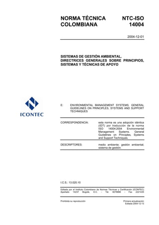 NORMA TÉCNICA                                              NTC-ISO
COLOMBIANA                                                   14004

                                                                 2004-12-01




SISTEMAS DE GESTIÓN AMBIENTAL.
DIRECTRICES GENERALES SOBRE PRINCIPIOS,
SISTEMAS Y TÉCNICAS DE APOYO




E:       ENVIRONMENTAL MANAGEMENT SYSTEMS. GENERAL
         GUIDELINES ON PRINCIPLES, SYSTEMS AND SUPPORT
         TECHNIQUES



CORRESPONDENCIA:                    esta norma es una adopción idéntica
                                    (IDT) por traducción de la norma
                                    ISO     14004:2004    Environmental
                                    Management      Systems.    General
                                    Guidelines on Principles, Systems
                                    and Support Techniques.

DESCRIPTORES:                       medio ambiente; gestión ambiental;
                                    sistema de gestión.




I.C.S.: 13.020.10

Editada por el Instituto Colombiano de Normas Técnicas y Certificación (ICONTEC)
Apartado    14237      Bogotá,   D.C.   -  Tel.  6078888      -    Fax    2221435



Prohibida su reproducción                                    Primera actualización
                                                              Editada 2004-12-13
 