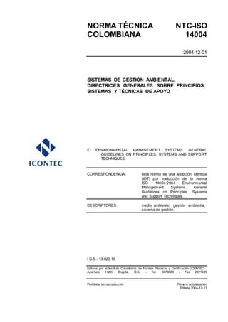 NORMA TÉCNICA NTC-ISO
COLOMBIANA 14004
2004-12-01
SISTEMAS DE GESTIÓN AMBIENTAL.
DIRECTRICES GENERALES SOBRE PRINCIPIOS,
SISTEMAS Y TÉCNICAS DE APOYO
E: ENVIRONMENTAL MANAGEMENT SYSTEMS. GENERAL
GUIDELINES ON PRINCIPLES, SYSTEMS AND SUPPORT
TECHNIQUES
CORRESPONDENCIA: esta norma es una adopción idéntica
(IDT) por traducción de la norma
ISO 14004:2004 Environmental
Management Systems. General
Guidelines on Principles, Systems
and Support Techniques.
DESCRIPTORES: medio ambiente; gestión ambiental;
sistema de gestión.
I.C.S.: 13.020.10
Editada por el Instituto Colombiano de Normas Técnicas y Certificación (ICONTEC)
Apartado 14237 Bogotá, D.C. - Tel. 6078888 - Fax 2221435
Prohibida su reproducción Primera actualización
Editada 2004-12-13
 