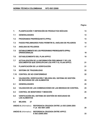 NORMA TÉCNICA COLOMBIANA NTC-ISO 22000
Página
7. PLANIFICACIÓN Y OBTENCIÓN DE PRODUCTOS INÓCUOS 13
7.1 GENERALIDADES 13
7.2 PROGRAMAS PRERREQUISITO (PPRs) 13
7.3 PASOS PRELIMINARES PARA PERMITIR EL ANÁLISIS DE PELIGROS 14
7.4 ANÁLISIS DE PELIGROS 17
7.5 ESTABLECIMIENTO DE LOS PROGRAMAS PREREQUISITO (PPRs)
OPERACIONALES 19
7.6 ESTABLECIMIENTO DEL PLAN APPCC 19
7.7 ACTUALIZACIÓN DE LA INFORMACIÓN PRELIMINAR Y DE LOS
DOCUMENTOS QUE ESPECIFICAN LOS PPR Y EL PLAN APPCC 21
7.8 PLANIFICACIÓN DE LA VERIFICACIÓN 21
7.9 SISTEMA DE TRAZABILIDAD 22
7.10 CONTROL DE NO CONFORMIDAD 22
8. VALIDACIÓN, VERIFICACIÓN Y MEJORA DEL SISTEMA DE GESTIÓN
DE INOCUIDAD DE LOS ALIMENTOS 25
8.1 GENERALIDADES 25
8.2 VALIDACION DE LAS COMBINACIONES DE LAS MEDIDAS DE CONTROL 25
8.3 CONTROL DE MONITOREO Y MEDICIÓN 25
8.4 VERIFICACIÓN DEL SISTEMA DE GESTIÓN DE INOCUIDAD DE
LOS ALIMENTOS 26
8.5 MEJORA 27
ANEXO A (Informativo) REFERENCIA CRUZADA ENTRE LA ISO 22000:2005
Y LA ISO 9001:2000 29
ANEXO B (Informativo) REFERENCIA CRUZADA ENTRE APPCC
E ISO 22000:2005 33
 