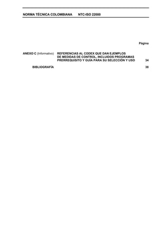 NORMA TÉCNICA COLOMBIANA NTC-ISO 22000
Página
ANEXO C (Informativo) REFERENCIAS AL CODEX QUE DAN EJEMPLOS
DE MEDIDAS DE CONTROL, INCLUIDOS PROGRAMAS
PRERREQUISITO Y GUÍA PARA SU SELECCIÓN Y USO 34
BIBLIOGRAFÍA 38
 