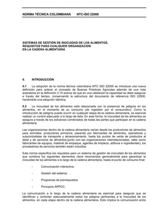 NORMA TÉCNICA COLOMBIANA NTC-ISO 22000
SISTEMAS DE GESTIÓN DE INOCUIDAD DE LOS ALIMENTOS.
REQUISITOS PARA CUALQUIER ORGANIZACION
EN LA CADENA ALIMENTARIA
0. INTRODUCCIÓN
0.1 La adopción de la norma técnica colombiana NTC ISO 22000 se introduce una nueva
definición para aclarar el concepto de Buenas Prácticas Agrícolas además de una nota
aclaratoria en la definición 3.15 acerca de que en una validación la capacidad se debe asegurar
a través del tiempo, conservando la estructura del documento de referencia ISO 22000,
haciéndola una adopción idéntica.
0.2 La inocuidad de los alimentos está relacionada con la presencia de peligros en los
alimentos, en el momento de su consumo (de ingestión por el consumidor). Como la
introducción de peligros puede ocurrir en cualquier etapa de la cadena alimentaria, es esencial
realizar un control adecuado a lo largo de ésta. En esta forma, la inocuidad de los alimentos se
asegura a través de los esfuerzos combinados de todas las partes que participan en la cadena
alimentaria.
Las organizaciones dentro de la cadena alimentaria varían desde los productores de alimentos
para animales, productores primarios, pasando por fabricantes de alimentos, operadores y
subcontratistas de transporte y almacenamiento, hasta los puntos de venta de productos al
detal y de servicios de alimentos,(junto con las organizaciones interrelacionadas, tales como
fabricantes de equipos, material de empaque, agentes de limpieza, aditivos e ingredientes), los
proveedores de servicios también están incluidos.
Esta norma especifica los requisitos para un sistema de gestión de inocuidad de los alimentos
que combina los siguientes elementos clave reconocidos generalmente para garantizar la
inocuidad de los alimentos a lo largo de la cadena alimentaria, hasta el punto de consumo final:
- Comunicación interactiva;
- Gestión del sistema;
- Programas de prerrequisitos
- Principios APPCC;
La comunicación a lo largo de la cadena alimentaria es esencial para asegurar que se
identifican y controlan adecuadamente todos los peligros pertinentes a la Inocuidad de los
alimentos, en cada etapa dentro de la cadena alimentaria. Esto implica la comunicación entre
 