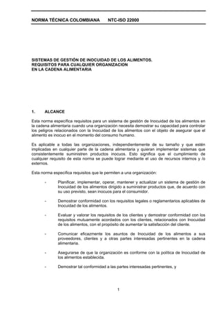 NORMA TÉCNICA COLOMBIANA NTC-ISO 22000
1
SISTEMAS DE GESTIÓN DE INOCUIDAD DE LOS ALIMENTOS.
REQUISITOS PARA CUALQUIER ORGANIZACION
EN LA CADENA ALIMENTARIA
1. ALCANCE
Esta norma específica requisitos para un sistema de gestión de Inocuidad de los alimentos en
la cadena alimentaria cuando una organización necesita demostrar su capacidad para controlar
los peligros relacionados con la Inocuidad de los alimentos con el objeto de asegurar que el
alimento es inocuo en el momento del consumo humano.
Es aplicable a todas las organizaciones, independientemente de su tamaño y que estén
implicadas en cualquier parte de la cadena alimentaria y quieran implementar sistemas que
consistentemente suministren productos inocuos. Esto significa que el cumplimiento de
cualquier requisito de esta norma se puede lograr mediante el uso de recursos internos y /o
externos.
Esta norma específica requisitos que le permiten a una organización:
- Planificar, implementar, operar, mantener y actualizar un sistema de gestión de
Inocuidad de los alimentos dirigido a suministrar productos que, de acuerdo con
su uso previsto, sean inocuos para el consumidor.
- Demostrar conformidad con los requisitos legales o reglamentarios aplicables de
Inocuidad de los alimentos.
- Evaluar y valorar los requisitos de los clientes y demostrar conformidad con los
requisitos mutuamente acordados con los clientes, relacionados con Inocuidad
de los alimentos, con el propósito de aumentar la satisfacción del cliente.
- Comunicar eficazmente los asuntos de Inocuidad de los alimentos a sus
proveedores, clientes y a otras partes interesadas pertinentes en la cadena
alimentaria.
- Asegurarse de que la organización es conforme con la política de Inocuidad de
los alimentos establecida.
- Demostrar tal conformidad a las partes interesadas pertinentes, y
 