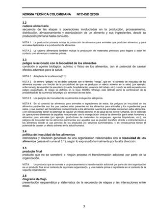 NORMA TÉCNICA COLOMBIANA NTC-ISO 22000
3
3.2
cadena alimentaria
secuencia de las etapas y operaciones involucradas en la producción, procesamiento,
distribución, almacenamiento y manipulación de un alimento y sus ingredientes, desde su
producción primaria hasta consumo.
NOTA 1 La producción primaria incluye la producción de alimentos para animales que producen alimentos, y para
animales destinados a la producción de alimentos.
NOTA 2 La cadena alimentaria también incluye la producción de materiales previstos para llegara a estar en
contacto con alimentos o materias primas.
3.3
peligro relacionado con la Inocuidad de los alimentos
condición o agente biológico, químico o físico en los alimentos, con el potencial de causar
efectos adversos para la salud.
NOTA 1 Adaptada de la referencia [11]
NOTA 2 El término "peligro" no se debe confundir con el término "riesgo", que en el contexto de Inocuidad de los
alimentos expresa una función de la probabilidad de que se produzca un efecto adverso en la salud (por ejemplo:
enfermarse) y la severidad de ese efecto (muerte, hospitalización, ausencia del trabajo, etc.) cuando se está expuesto a un
peligro especificado. El riesgo es definido en la Guía ISO/IEC 51riesgo está definido como la combinación de la
probabilidad de la ocurrencia del peligro y la severidad de ese daño.
NOTA 3 Los peligros de Inocuidad de los alimentos incluyen los alérgenos.
NOTA 4 En el contexto de alimentos para animales e ingredientes de estos, los peligros de Inocuidad de los
alimentos pertinentes son los que pueden estar presentes en los alimentos para animales y los ingredientes para
estos, y que pueden ser transferidos posteriormente a los alimentos cuando los animales consumen estos alimentos,
y en consecuencia tienen el potencial de causar un efecto adverso en la salud de los seres humanos. En el contexto
de operaciones diferentes de aquellas relacionadas con la manipulación directa de alimentos para seres humanos y
alimentos para animales (por ejemplo: productores de materiales de empaques, agentes limpiadores, etc.), los
peligros de Inocuidad de los alimentos pertinentes son aquellos que se pueden transferir directa o indirectamente a
los alimentos debido al uso previsto de los productos y/o servicios suministrados, y en consecuencia tienen el
potencial de causar un efecto adverso en la salud humana.
3.4
política de Inocuidad de los alimentos
intenciones y dirección generales de una organización relacionadas con la Inocuidad de los
alimentos (véase el numeral 3.1), según lo expresado formalmente por la alta dirección.
3.5
producto final
producto que no se someterá a ningún proceso ni transformación adicional por parte de la
organización.
NOTA Un producto que se somete a un procesamiento o transformación adicional por parte de otra organización
es un producto final en el contexto de la primera organización, y una materia prima o ingrediente en el contexto de la
segunda organización.
3.6
diagrama de flujo
presentación esquemática y sistemática de la secuencia de etapas y las interacciones entre
estas.
 