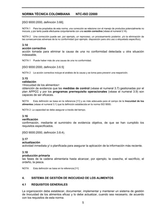 NORMA TÉCNICA COLOMBIANA NTC-ISO 22000
5
[ISO 9000:2000, definición 3.66].
NOTA 1 Para los propósitos de esta norma, una corrección se relaciona con el manejo de productos potencialmente no
inocuos, y por tanto puede efectuarse conjuntamente con una acción correctiva (véase el numeral 3.14).
NOTA 2 Una corrección puede ser, por ejemplo, un reproceso, un procesamiento posterior, y/o la eliminación de
las consecuencias adversas de la no conformidad (por ejemplo: disposición para otro uso o etiquetado específico).
3.14
acción correctiva
acción tomada para eliminar la causa de una no conformidad detectada u otra situación
indeseable.
NOTA 1 Puede haber más de una causa de una no conformidad.
[ISO 9000:2000, definición 3.6.5]
NOTA 2 La acción correctiva incluye el análisis de la causa y se toma para prevenir una reaparición.
3.15
validación
<Inocuidad de los alimentos>
obtención de evidencia que las medidas de control (véase el numeral 3.7) gestionadas por el
plan APPCC y por los programas prerrequisito operacionales (véase el numeral 3.9) son
capaces de ser eficaces.
NOTA Esta definición se basa en la referencia [11] y es más adecuada para el campo de la Inocuidad de los
alimentos (véase el numeral 3.1) que la definición establecida en la norma ISO 9000.
NOTA 2: La capacidad se debe asegurar a través del tiempo.
3.16
verificación
confirmación, mediante el suministro de evidencia objetiva, de que se han cumplido los
requisitos especificados.
[ISO 9000:2000, definición 3.8.4).
3.17
actualización
actividad inmediata y/ o planificada para asegurar la aplicación de la información más reciente.
3.18
producción primaria
las fases de la cadena alimentaria hasta alcanzar, por ejemplo, la cosecha, el sacrificio, el
ordeño, la pesca.
NOTA Esta definición se basa en la referencia [11]
4. SISTEMA DE GESTIÓN DE INOCUIDAD DE LOS ALIMENTOS
4.1 REQUISITOS GENERALES
La organización debe establecer, documentar, implementar y mantener un sistema de gestión
de Inocuidad de los alimentos eficaz y lo debe actualizar, cuando sea necesario, de acuerdo
con los requisitos de esta norma.
 